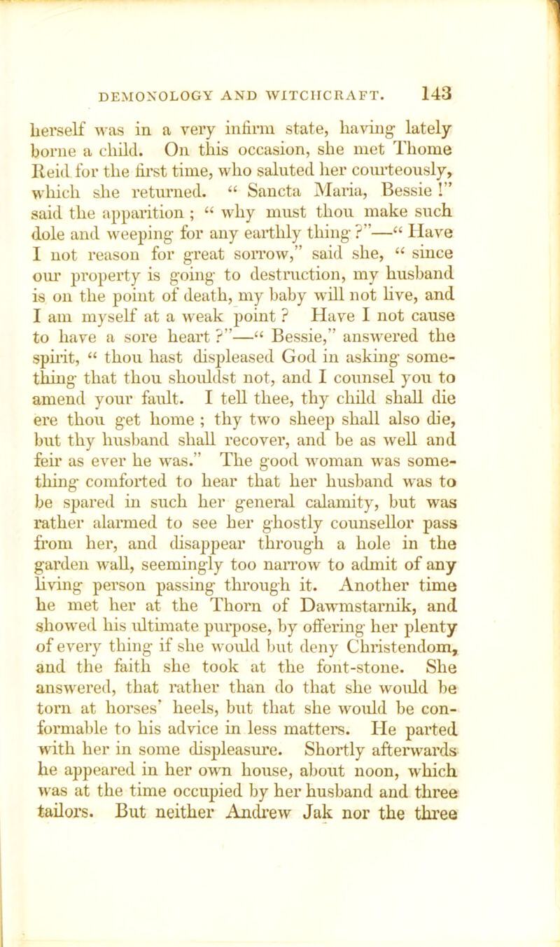 lierself iu a very infirm state, having lately borne a child. On this occasion, she met Thome Reid, for the fii’st time, who saluted her courteously, which she retimied. “ Sancta Maria, Bessie I” said the apparition ; “ why must thou make such dole and w^eeping for any eartlily thing ?”—“ Have I not reason for great soitow,” said she, “ since oiu’ property is going to destruction, my husband is on the point of death, my baby will not hve, and I am myself at a weak jjoint ? Have I not cause to have a sore heart ?”—“ Bessie,” answ^ered the spirit, “ thou hast displeased God in asking some- thing that thou shouldst not, and I counsel you to amend your fault. I tell thee, thy child shall die ei’e thou get home ; thy two sheep shall also die, but thy husband shall recover, and be as well and feir as ever he was.” The good w'oman was some- thing comforted to hear that her husband w^as to be spared in such her general calamity, but was rather alarmed to see her ghostly counsellor pass from her, and cUsappear through a hole in the garden wall, seemingly too naiTow to admit of any living person passing through it. Another time he met her at the Thorn of Dawmstarnik, and showed his idtimate purpose, by offex'ing her plenty of every thing if she woidd but deny Christendom, and the faith she took at the font-stone. She answ’^ered, that rather than do that she would be tom at horses’ heels, but that she would be con- formable to his advice in less matters. He parted with her in some displeasm’e. Shortly afterwards he appeared in her owti house, about noon, which w^as at the time occupied by her husband and three tailors. But neither Anchew Jak nor the three