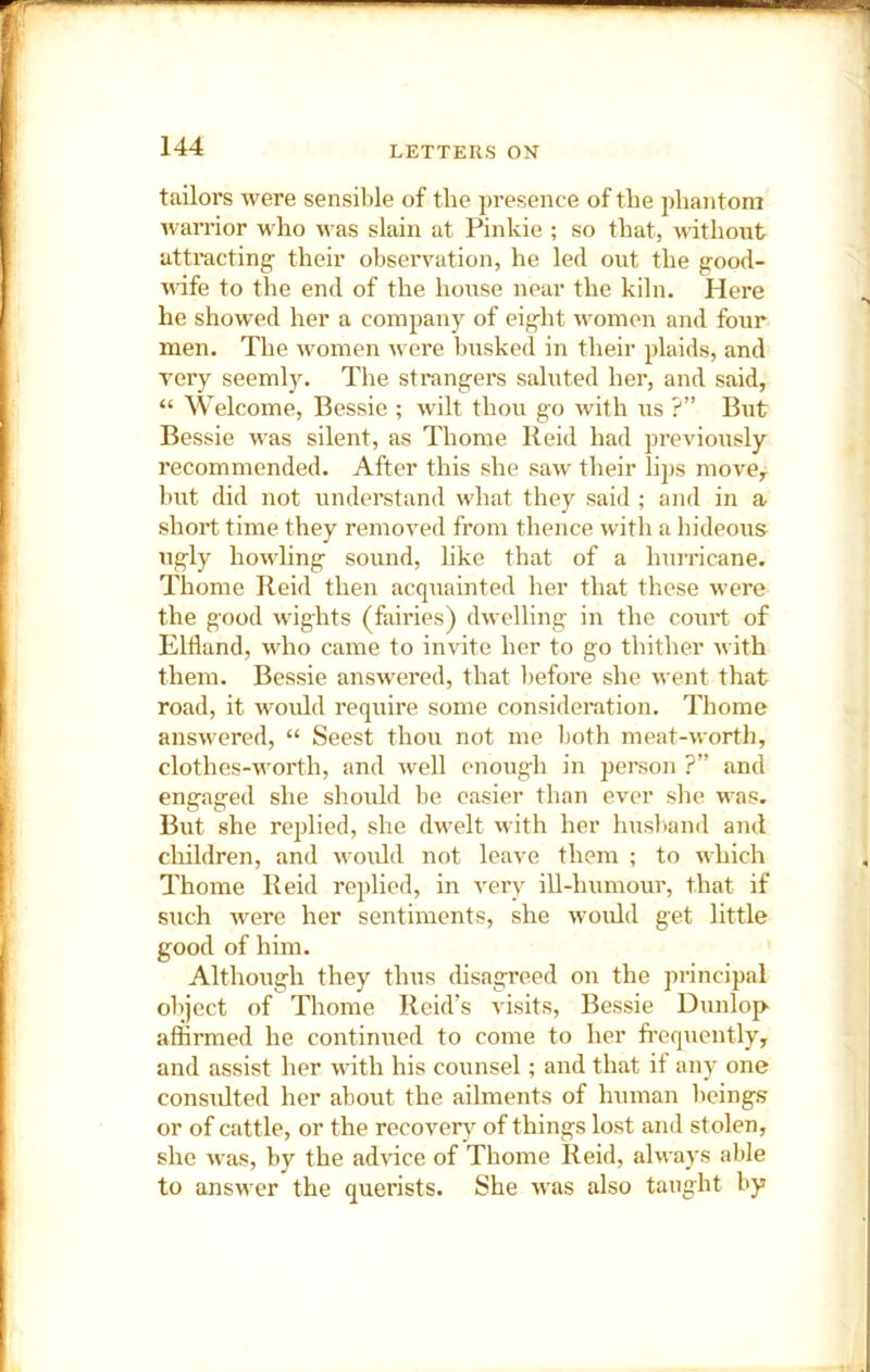 tailors were sensible of the presence of the phantom ivarrior who was slain at Pinkie ; so that, without attracting their observation, he led out the good- wife to the end of the house near the kiln. Here he showed her a company of eight women and four men. The women were busked in their plaids, and very seemly. Tlie strangers saluted her, and said, “ Welcome, Bessie ; wilt thou go with us ?” But Bessie was silent, as Thome Reid had previously recommended. After this she saw their lips move, but did not understand what they said ; and in a short time they removed from thence with a hideous ugly howling sound, like that of a huiricane. Thome Reid then acquainted her that these M ere the good wights (fairies) dM'elling in the court of Ellland, who came to invite her to go thither nith them. Bessie ansM'ered, that before she v ent that road, it would require some consideration. Thome ansM'ered, “ Seest thou not me Ijoth meat-north, clothes-nmrth, and Avell enough in person ?” and engaged she should be easier than ever slie M'as. But she replied, she dn^elt n ith her husliand and children, and M ould not leave them ; to nhich Thome Reid replied, in very iU-humour, that if such M^ere her sentiments, she would get little good of him. Although they thus disagreed on the principal object of Thome Reid’s visits, Bessie Dunlop affirmed he continued to come to her frequently, and assist her Muth his counsel; and that if any one consulted her about the ailments of human beings or of cattle, or the recover}^ of things lost and stolen, she Mas, by the advice of Thome Reid, always able to ansM’er the querists. She M’as also taught by
