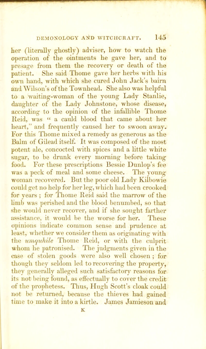 her (literally g-hostly) adviser, how to watch the operation of the ointments he gave her, and to presage from them the recovery or death of the patient. She said Thome gave her herbs with his own hand, with which she cured John Jack’s bairn and Wilson’s of the Townhead. She also was heljifnl to a waiting-woman of the young Lady Stanlie, daughter of the Lady Johnstone, whose disease, according to the opinion of the infallible Thome Reid, was “ a cauld blood that came about her heart,” and frequently caused her to swoon away. For this Thome mixed a remedy as generous as the Balm of Gilead itself. It was composed of the most potent ale, concocted Avith spices and a little white sugar, to be drunk every morning before taking food. For these prescriptions Bessie Dunlop’s fee AA'as a peck of meal and some cheese. The young- woman recovered. But the poor old Lady Kilbowie could get no helj) for her leg, which had been crooked for years ; for Thome Reid said the marrow of the hmb was perished and the lilood benumbed, so that she Avould never recover, and if she sought farther assistance, it would be the Avorse for her. These opinions indicate common sense and prudence at least, Avhether Ave consider them as originating Avith tlie umquhile Thome Reid, or Avith the cul|)rit whom he patronised. The judgments given in the case of stolen goods Avere also AveU chosen ; for though they seldom led to recovering the property, they generally alleged such satisfactory reasons for its not being found, as effectually to cover the credit of the prophetess. Thus, Flugli Scott’s cloak could not be returned, because the thieves had gained time to make it into a kirtle. James Jamieson and K
