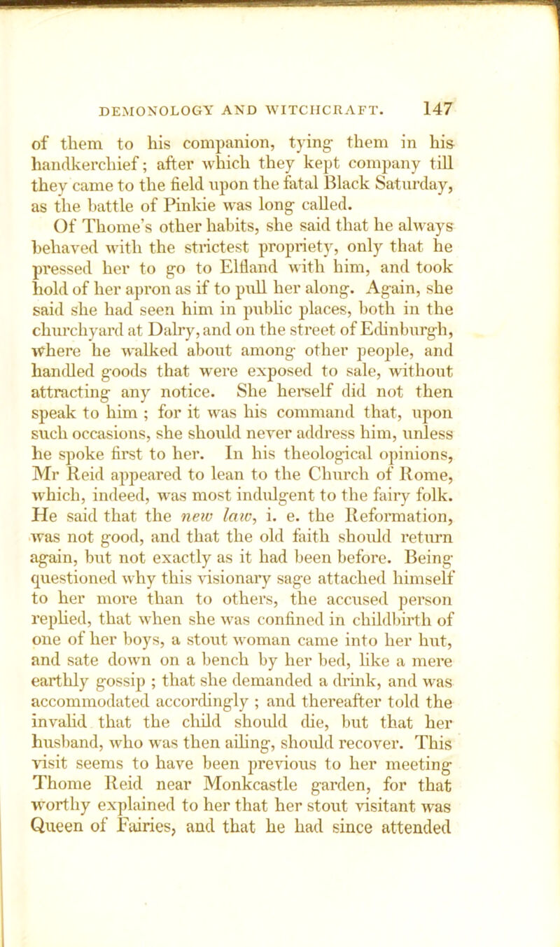 of them to his companion, tying- them in his handkerchief; after which they kept company till they came to the field upon the fatal Black Saturday, as the battle of Pinkie was long called. Of Thome’s other habits, she said that he always behaved with the strictest propriet)^ only that he pressed her to go to Elfiand with him, and took hold of her apron as if to pull her along. Again, she said she had seen him in public places, both in the churchyard at Dairy, and on the street of Edinburgh, where he walked about among other peo])le, and hamUed goods that were exposed to sale, without attracting any notice. She herself did not then speak to him ; for it was his command that, upon such occasions, she should never address him, unless he spoke first to her. In his theological opinions, Mr Reid appeared to lean to the Church of Rome, which, indeed, was most indulgent to the fairy folk. He said that the neiv law, i. e. the Reformation, was not good, and that the old faith should I’eturn again, but not exactly as it had been before. Being- questioned why this \fisionary sage attached himself to her more than to others, the accused person rephed, that when she was confined in childlfirth of one of her boys, a stout woman came into her hut, and sate down on a bench by her bed, like a mei’e earthly gossip ; that she demanded a drink, and was accommodated accorchngly ; and thereafter told the invahd that the cluld should (he, but that her husliand, who was then ahing, should recover. This visit seems to have been previous to her meeting Thome Reid near Monkcastle garden, for that worthy explained to her that her stout -visitant was Queen of Fairies, and that he had since attended