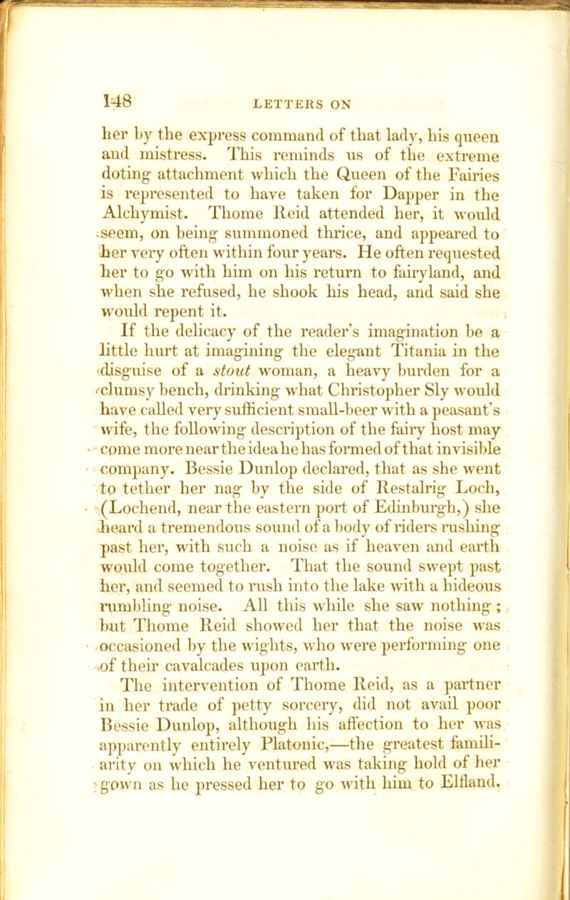 her by the exjjress command of that lady, his queen and mistress. This reminds us of the extreme doting attachment which the Queen of the Fairies is represented to have taken for Dapper in the Alchymist. Thome Reid attended her, it would seem, on being summoned thrice, and appeared to her very often within four years. He often requested her to go with him on his return to fairyland, and when she refused, he shook his head, and said she would repent it. If the delicacy of the reader’s imagination be a little hurt at imagining the elegant Titania in the (disguise of a stoict w'oman, a heavy burden for a '■chimsy bench, drinking what Christopher Sly would have called very sufficient small-beer with a peasant’s wife, the following description of the faiiy host may come more near the idea he hasfonnedof that invisible company. Bessie Dunlop declared, that as she went to tether her nag by the side of Restalrig Loch, .(Lochend, near the eastern port of Edinburgh,) she heard a tremendous sound of a body of riders nishing past her, with such a noise as if heaven and earth would come together. That the soiind swept past her, and seemed to rush into the lake with a hideous nimbling noise. All this while she saw nothing ; but Thome Reid showed her that the noise was occasioned by the wights, who were performing one >of their cavalcades upon earth. The intervention of Thome Reid, as a partner in her trade of petty sorcery, did not avail poor Bessie Dunlop, although his affection to her was apparently entirely Platonic,—the greatest famili- arity on which he ventured was taking hold of her >gown as he pressed her to go with him to Eltland.