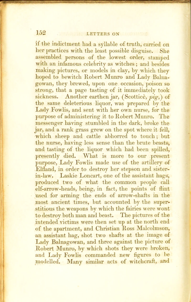 if the indictment had a syllable of truth, canned on her practices with the least possible disguise. She assembled persons of_ the lowest order, stamped with an infamous celebrity as witches ; and besides making pictures, or models in clay, by which they hoped to bewitch Robert Munro and Lady Balna- gowan, they brewed, upon one occasion, poison so strong, that a page tasting of it immediately took sickness. Another earthen jar, (Scottice, of the same deleterious liquor, was prepared by the Lady Fowlis, and sent with her own nurse, for the purpose of administering it to Robert Munro. The messenger having stumbled in the dark, bi’oke the jar, and a rank grass grew on the spot where it fell, which sheep and cattle abhorred to touch; but the nurse, having less sense than the brute beasts, and tasting of the liquor which had been spiUed, presently ched. MLat is more to our present purpose. Lady Fowhs made use of the artillery of Elfland, in order to destroy her stepson and sister- in-law. Laskie Loncart, one of the assistant hags, produced two of what the common people call elf-ari’ow-heads, being, in fact, the points of flint used for arming the ends of arrow-shafts in the most ancient times, but accounted by the super- stitious the weapons by which the fairies were wont to destroy both man and beast. The pictures of the intended victims were then set iip at the north end of the apartment, and Christian Ross Malcolmson, an assistant hag, shot two shafts at the image of Lady Balnagowan, and three against the picture of Robert Munro, by which shots they were broken, and Lady Fowlis commanded new figures to lie modelled. Many similar acts of witchcraft, and
