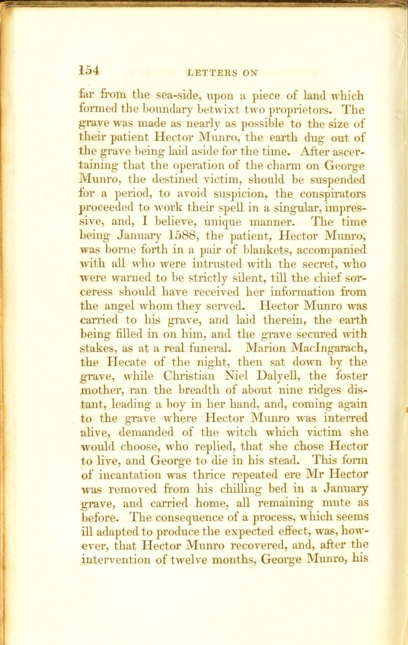 far from the sea-side, upon a piece of land which formed the bonndaiy betwixt two proprietors. The g'rave was made as nearly as possible to the size of their patient Hector Mnnro, the earth dug- ont of the grave being laid aside for the time. After ascer- taining that the operation of the charm on George Mnnro, the destined victim, should be suspended for a period, to avoid suspicion, the conspirators proceeded to work their spell in a singular, impres- sive, and, I believe, unique manner. The time being Januaiy 1588, the patient. Hector Mnnro, was borne forth in a pair of blankets, accompanied with all who were intrusted with the secret, who were warned to be strictly silent, till the chief sor- ceress should have received her information from the angel whom they served. Hector Munro was cari’ied to his grave, and laid therein, the earth being filled in on him, and the grave secured ufith stakes, as at a real funeral. Marion Maclngarach, the Hecate of the night, then sat down by the grave, while Christian Niel Dalyell, the foster mother, ran the breadth of about nine ridges dis- tant, leading a boy in her hand, and, coming ag’ain to the grave where Hector Munro was inteiTed ahve, demanded of the witch which victim she would choose, who replied, that she chose Hector to hve, and George to die in his stead. This foim of incantation was thrice repeated ere Mr Hector was removed from his chilhng bed in a January grave, and earned home, all remaining mute as before. The consequence of a process, which seems ill adapted to produce the expected effect, was, how- ever, that Hector Munro recovered, and, after the intervention of twelve months, George Muiu’o, his