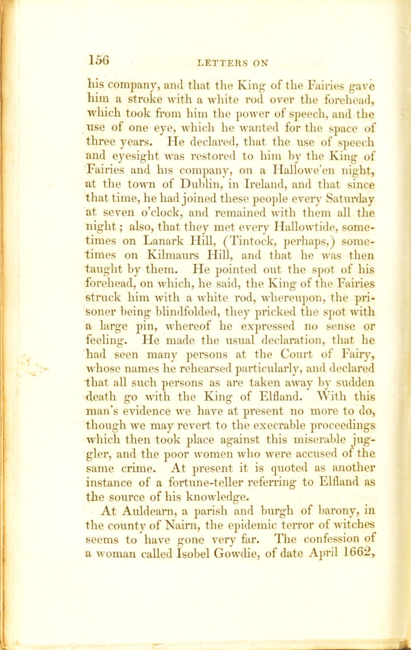 his company, and that the King of the Fairies gave him a stroke with a white rod over the forehead, which took from him the power of speech, and the use of one eye, which he wanted for the space of three years. He declared, that the use of speech and eyesight was restored to him by the King of Fairies and his companv, on a Hallowe’en night, at the towm of Dublin, in Ireland, and that since that time, he had joined these people eveiy Saturday at seven o’clock, and remained with them all the night; also, that they met every Hallowtide, some- times on Lanark HiU, (Tintock, perhaps,) some- times on Kilmaurs Hill, and that he was then taught by them. He pointed out the spot of his forehead, on which, he said, the King of the Fairies struck him with a white rod, whereupon, the pri- soner being blindfolded, they pricked the spot with a large pin, whereof he expressed no sense or feehng. He made the usual declaration, that he had seen many pereons at the Court of Faiiy, whose names he rehearsed particularly, and declared that all such persons as are taken away by sudden death go with the King of Eltland. With this man’s evidence Ave have at present no more to do, though we may revert to the execrable proceedings which then took place against this miseralde jug- gler, and the poor Avomen Avho Avere accused of the same crime. At present it is quoted as another instance of a fortune-teller referring to Elfland as the source of his knoAvledge. At Auldearn, a parish and burgh of barony, in the county of Nairn, the epidemic terror of Avitches seems to have gone very far. The confession of a Avoman called Isobel GoAvdie, of date April 1662,