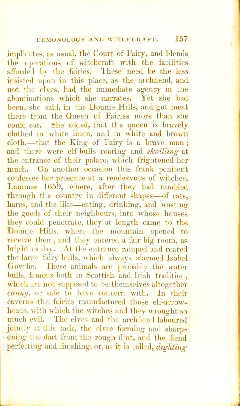 implicates, as usual, the Court of Faiiy, anti blends the operations of witchcraft with the facilities aftbrded hv the fairies. These need be the less insisted upon in this place, as the archhend, and not the elves, had the immediate agency in the abominations which she narrates. Yet she had been, she said, in the Donnie Hills, and got meat there from the Queen of Fairies more than she could eat. She added, that the queen is bravely clothed in white hnen, and in white and broun cloth,—that the King' of Fairy is a brave man ; and there were elf-biiUs roaring- and skoilling at the entrance of their palace, which frig-htened her much. On another occasion this frank penitent confesses her presence at a rendezvous of witches, Lammas 1659, where, after they had rambled throug-h the countiy in different shapes—of cats, hares, and the like—eating', drinking-, and wasting; the g-oods of their neighbours, into whose houses they could penetrate, they at length came to the Donnie Hills, where the mountain opened to receive them, and they entered a fair liig- room, as bright as day. At the entrance ramped and roared the large fairy bulls, which always alarmed Isobel Gowdie. These animals are prolialily the water bulls, fiimous lioth in Scottish and Irish tradition, which are not supposed to lie themselves altogether cannii, or safe to have concern with. In their caverns the fairies manufactured those elf-arrow- heads, with which the witches and they wrought so much cu'il. The elves and the archfiend laboiu’ed jointly at this task, the elves forming and shaiqi- I ening the dart from the rough flint, and the fiend perfecting and finishing, or, as it is called, clighting