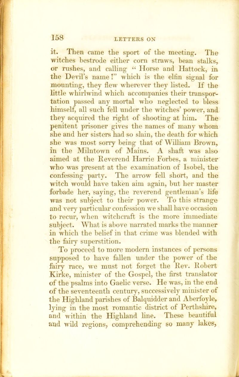 it. Tlien came the sport of the meeting-. The witches bestrode either coni straws, bean stalks, or rushes, and calling “ Horse and Hattock, in the Devil’s name!” which is the elfin signal for mounting, they flew wherever they listed. If the little M'hirlwind which accomjianies their transpor- tation passed any mortal who neglected to bless himself, aU such fell under the witches’ power, and they acquired the right of shooting at him. The penitent prisoner gives the names of many whom she and her sisters had so slain, the death for which she was most sorry being that of William Brown, in the Milntown of Mains. A shaft was also aimed at the Reverend Harrie Forbes, a minister who was present at the examination of Isobel, the confessing party. The arrow fell short, and the witch would have taken aim again, but her master forbade her, saying, the reverend gentleman’s life was not subject to their power. To this strange and very particular confession we shall have occasion to reciu’, when witchcraft is the more immechate subject. What is above nairated marks the manner in which the belief in that crtme was blended \vith the faiiy superstition. To proceed to more modern instances of persons supposed to have fallen under the power of the fairy race, we must not forget the Rev. Robert Kirke, minister of the Gospel, the first translator of the psalms into Gaelic verse. He was, in the end of the seventeenth centxir}^, successively minister of the Highland parishes of Balquidder and Aberfoyle, lying in the most romantic district of Perthshire, and within the Highland hne. These beautiful and wild I'egions, compi-ehending so many lakes,