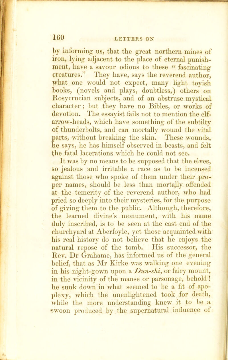 by informing us, that the great northern mines of iron, lying adjacent to the place of eternal punish- ment, have a savour oihous to these “ fascinating creatures.” They have, says the reverend author, what one would not expect, many hght toyish books, (novels and plays, doubtless,) others on llosycrucian subjects, and of an abstruse mystical character; but they have no Bibles, or works of devotion. The essayist fails not to mention the elf- arrow-heads, which have something of the subtilty of thunderbolts, and can mortally wound the vital parts, without breaking the skin. These wounds, he says, he has himself observed in beasts, and felt the fatal lacerations which he could not see. It was by no means to ])e supposed that the elves, so jealous and irritable a race as to l)e incensed against those who spoke of them under their pro- per names, shoidd be less than mortally offended at the temerity of the reverend author, who had pried so deeply into their mysteries, for the puipose of giving them to the pubhc. Although, therefore, the learned divine’s monument, with his name duly inscribed, is to be seen at the east end of the chm’chyard at Aberfoyle, yet those acquainted with his real history do not beheve that he enjoys the natural repose of the tomb. His successor, the Rev. Dr Grahame, has infonned us of the general l)elief, that as Mr Kirke was walking one evening in his night-gown upon a Dun-shi, or fairy mount, in the vicinity of the manse or parsonage, behold ! he sunk down in what seemed to be a fit ot apo- plexy, which the unenlightened took for death, while the more understaiuhng knew it to be a sw'oon produced by the supernatural inffiience of