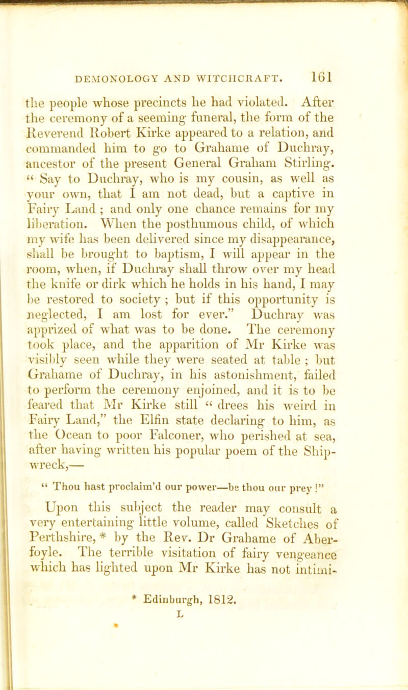 the people whose precincts he had violated. After the ceremony of a seeming- funeral, the form of the Reverend Robert Kirke appeared to a relation, and commanded him to go to Grahame of Duchray, ancestor of the present General Graham Stirling. “ Say to Unchray, who is my consin, as well as yonr o^vn, that I am not dead, but a cajitive in Fairy Land ; and only one chance remains for my liberation. When the posthumous child, of which my wife has been dehvered since my disajipearance, shall be brought to baptism, I will appear in the room, when, if Duchray shall throw over my head the knife or dirk which he holds in his hand, I may be restored to society ; but if this opportunity is neglected, I am lost for ever.” Duchray was apprized of what was to be done. The ceremony took place, and the apparition of Mr Kirke was visibly seen wdiile they were seated at table ; but Grahame of Duchray, in his astonishment, failed to perform the ceremony enjoined, and it is to be feared that Mr Kirke still “ drees his -weird in Fairy Laud,” the Elfin state declaring to him, as the Ocean to poor Falconer, who perished at sea, after having written his popular poem of the Ship- wreck,— “ Thou hast proclaim’d our power—be thou our prev !” Upon this subject the reader may consult a very entertaining little volume, called Sketches of Perthshire, * by the Rev. Dr Grahame of Aber- foyle. The terrible visitation of fairy vengeance which has lighted upon Mr Kirke has not intiiui- • Edinburgh, 1812. L