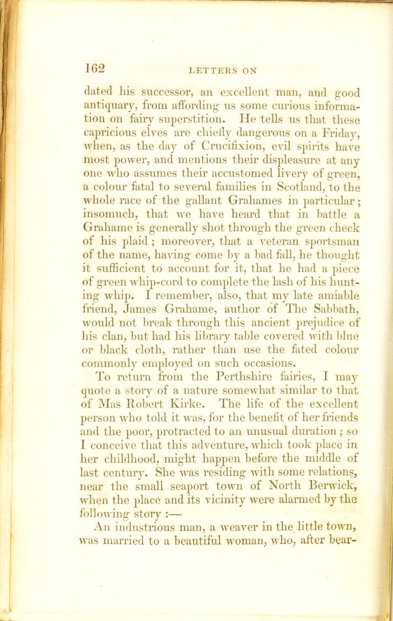 dated liis successor, an excellent man, and g-ood antiquary, from affording- us some curious informa- tion on fairy superstition. He tells us that these capifcious elves are chiefly dangerous on a Friday, when, as the day of Crucifixion, evil spirits have most power, and mentions their displeasure at any one who assumes their accustomed livery of green, a colour fatal to several families in Scotland, to the whole race of the gallant Grahames in particular; insomuch, that we have heard that in battle a Grahame is generally shot through the green check of his plaid ; moreover, that a veteran sportsman of the name, having come by a bad fall, he thought it sufficient to account for it, that he had a piece of green w'hip-cord to complete the lash of his hunt- ing whip. I remember, also, that my late amiable friend, James Grahame, author of The Sabbath, would not break through this ancient prejuchce of his clan, but had his hbrary table covered -with blue or Wack cloth, rather than use the fated colour commonly employed on such occasions. To return from the Perthshire fairies, I may quote a story of a nature somewhat similar to that of Mas Robert Kirke. The life of the excellent person who told it was, for the benefit of her fi’iends and the poor, protracted to an unusual duration ; so I conceive that this adventure, which took place in her childhood, might hajipen before the middle of last century. She was residing with some relations, near the small seaport town of North Berwick, when the place and its vicinity were alarmed by the following story :— An industrious man, a weaver in the little town, was married to a beautiful woman, >vho, after bear-