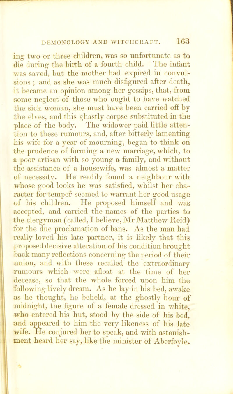 ing- two or three children, was so unfortunate as to die during the Ihrth of a fourth child. The infant was saved, l)ut the mother had expired in convul- sions ; and as she was much disfigured after death, it became an opinion among her gossips, that, from some neglect of those Avho ought to have watched the sick woman, she must have been carried off by the elves, and this ghastly coi-pse substituted in the place of the body. The widower paid little atten- tion to these rumours, and, after bitterly lamenting’ his wife for a year of mourning, began to think on the prudence of forming a new marriage, which, to a poor artisan with so young a family, and without the assistance of a housewife, was almost a matter of necessity. He readily found a neighbour with v^'hose good looks he was satisfied, whilst her cha- racter for tempei’ seemed to warrant her good usage of his children. He proposed himself and was accepted, and carried the names of the parties to the clergyman (called, I believe, Mr Matthew Ileid^ for the due proclamation of bans. As the man had really loved his late partner, it is hkely that this proposed decisive alteration of his condition brought back many reflections concerning the period of their union, and with these recalled the extraordinary nimours which were afloat at the time of her decease, so that the whole forced upon him the following lively dream. As he lay in his bed, awake as he thought, he beheld, at the ghostly hour of midnight, the figure of a female dressed in white, who entered his hut, stood by the side of his bed, and appeared to him the very likeness of his late wife. He conjured her to speak, and with astonish- ment heard her say, hke the minister of Aberfoyle,