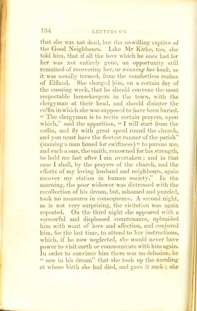 1G4 that she was not dead, hut the unwilling- captive of the Good Neig;h])ours. Like Mr Kirke, too, she told him, that if all the lo^'e which he once had for her v/as not entirol) gone, an opportunity still remained of recovering- her, or ivinning her back, as it Avas Xisually termed, from the comfortless realms of Eldand. She charged him, on a certain day of the ensuing week, that he should convene the most respectable housekeepers in the toxvn, with the clergyman at their head, and should disinter tlie cofhn in which she was sup])osed to have been buried, “ The clergyman is to recite certain prayers, upon w-hich,” said the apparition, “ I Avill start from tlie co-din, and with great speed round the church, and you must have the fleetest runner of the parish” (naming a man famed for swiftness) “ to pursue me, and such a one, the smith, renowned for his strength, to hold me fast after I am overtaken ; and in tiiat case I shall, by the prayers of the church, and the efforts of my loving husband and neighbours, again recover my station in human society.” In the morning, the poor wddoAver xvas distressed -xvith the recollection of his dream, but, ashamed and puzzled, took no measures in consequence. A second night, as is not very surprising, the visitation xvas again repeated. On the third night she appeared with a sorrowful and displeased countenance, upbraided him with -HTmt of love and affection, and conjured him, for the last time, to attend to her instructions, which, if he now neglected, she would never hax^e power to visit earth or communicate with him again. In order to convince him there was no delusion, he “ saxv in his dream” that she took up the nm-sling at whose birth she had died, and gave it suck ; she