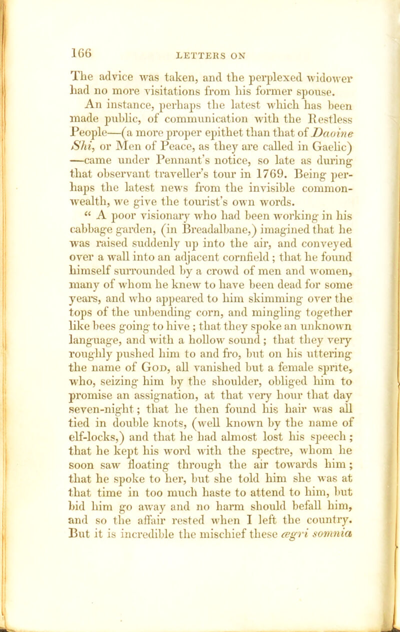 The advice was taken, and the pei’plexed widower liad no more visitations from his former spouse. An instance, perhaps the latest wliich has been made public, of communication with the Restless People—(a more proper epithet than that of Daoine Shi, or Men of Peace, as they are called in Gaelic) —came under Pennant’s notice, so late as during that observant traveller’s tour in 1769. Being per- haps the latest news from the invisible common- wealth, we give the tomdst’s OAvn words. “ A poor visionary who had been working in his cabbage garden, (in Breadalbane,) imagined that he was mised suddenly up into the air, and conveyed over a wall into an adjacent cornfield ; that he found himself surrounded by a crowd of men and women, many of whom he knew to have been dead for some years, and who ajjpeared to him skimming over the tops of the unbending corn, and mingling together like bees going to hive ; that they spoke an unknown language, and with a hollow sound ; that they very roughly pushed him to and fro, but on his uttering the name of God, all vanished but a female sprite, who, seizing him by the shoulder, obliged him to promise an assignation, at that very hour that day seven-night; that he then found his hair was all tied in double knots, (well known by the name of elf-locks,) and that he had almost lost his s])eech ; that he kejit his word with the spectre, whom he soon saw^ floating through the air towards him; that he spoke to her, but she told him she was at that time in too much haste to attend to him, but bid him go away and no harm should befall him, and so the affair rested wdien I left the country. But it is incredible the mischief these a>gri somnia