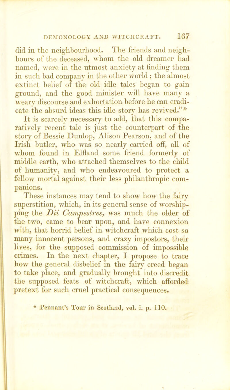 (lid in tlie ueiglibourliood. The friends and neigh- bours of the deceased, whom the old dreamer had named, were in the utmost anxiety at finding them in such bad company in the other woidd ; the almost extinct behef of the old idle tales began to gain ground, and the good minister wiU have many a weary discourse and exhortation before he can era(U- cate the absm’d ideas this idle story has revived.”* It is scai’cely necessary to add, that this compa- ratively recent tale is just the counteqiart of the story of Bessie Dunlop, Ahson Pearson, and of the Iiish butler, who was so nearly carried off, all of whom found in Elfland some friend formerly of middle earth, who attached themselves to the child of humanity, and who endeavoured to protect a fellow mortal against their less philanthropic com- panions. These instances may tend to show how the fairy superstition, which, in its geneml sense of worship- ping the Dii Campestres, was much the older of the two, came to bear upon, and have connexion udth, that hon’id behef in witchcraft which cost so many innocent pemons, and crazy impostors, their hves, for the supposed commission of impossible cnmes. In the next chapter, I propose to trace how the general disbehef in the fairy creed began to take place, and gi’adually brought into discredit the supposed feats of watchcraft, which afforded pretext for such cmel practical consequences. * Pennant’s Tour in Scotland, vol. i. p. 110.
