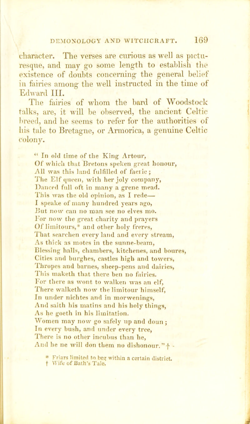 chai’acter. The verses are curious as well as pictu- resque, and may go some length to establish the existence of doubts concerning- the general belief in fairies among- the well instructed in the time of Edward III. The fairies of whom the bard of Woodstock talks, are, it will be observed, the ancient Celtic breed, and he seems to refer for the authorities of his tale to Bretagne, or Armorica, a g-enuine Celtic colony. “ In old time of the King Artour, Of whicii that Bretons sj)eken great honour, All was this land fulfilled of faerie; The Elf (nieen, with her joly company, ])anc(‘d full oft in many a grene mead. This was the old ojtinion, as I rede— I speake of many hundred years ago, But now can no man see no elves mo. I’or now the great charity and jn-ayers Of limitoiirs,* and other holy freres, 'I'hat searchen every land and every stream. As thick as motes in the sunne-heam. Blessing halls, chambers, kitchenes, and boures. Cities and biirghes, castles high and towers, Thropes and barnes, sheep-pens and dairies. This maketh that there ben no fairies. For there as wont to walken was an elf, Thei-e walketh now thelimitour himself, In under nichtes and in morwenings. And saith his matins and his holy things. As he goeth in his limitation. Women may now go safely tip and doun; In every bush, and under every tree. There is no other incubus than he. And he ne will don them no dishonour.”f - * Friars limited to beg within a certain district, t Wife of Rath’s Talc.