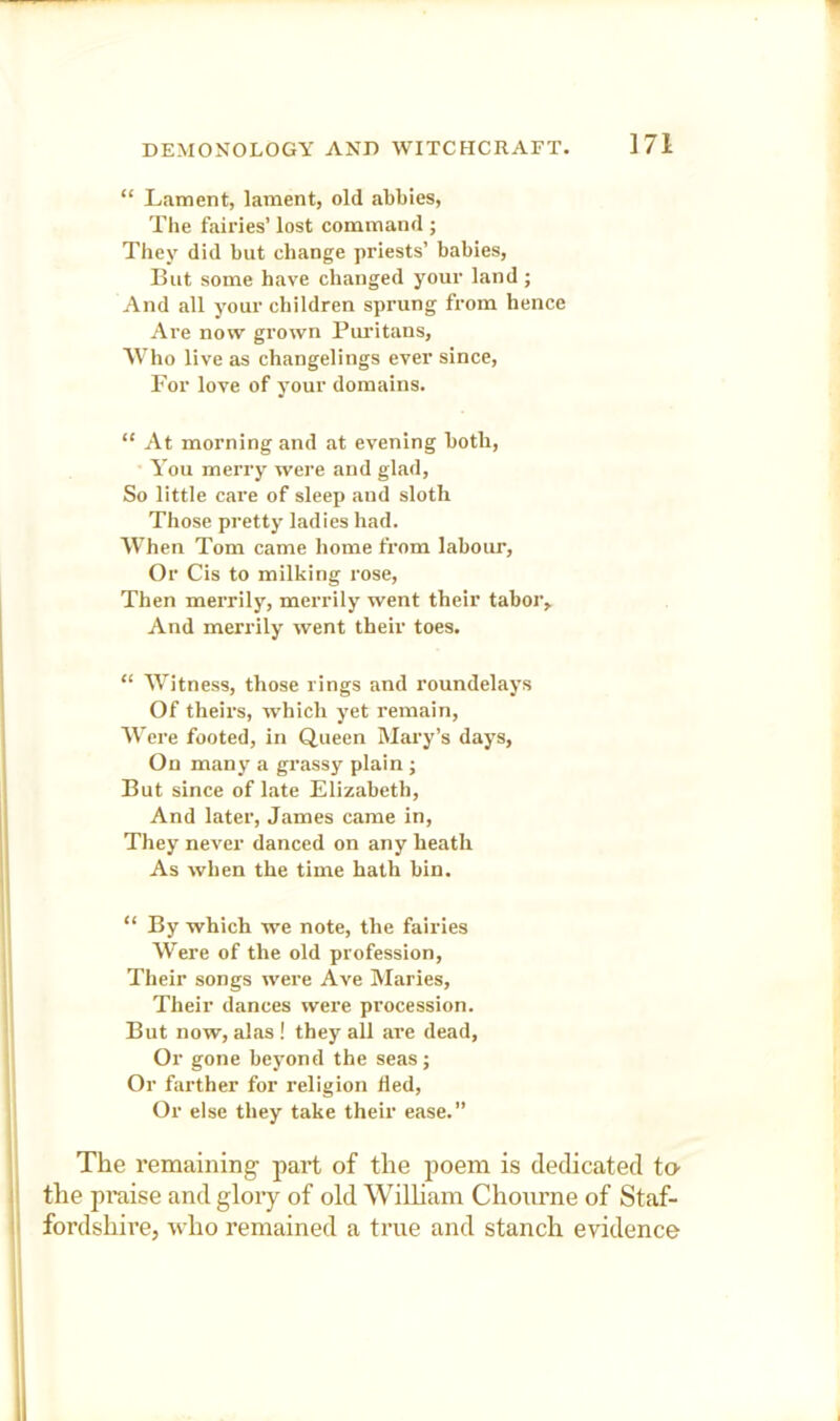 “ Lament, lament, old abbies. The fairies’ lost command ; They did but change priests’ babies, But some have changed your land; And all your children sprung from hence Are now grown Piudtans, Who live as changelings ever since. For love of your domains. “ At morning and at evening both, ■ You merry were and glad. So little care of sleep and sloth Those pretty ladies had. When Tom came home from labour, Or Cis to milking rose. Then merrily, merrily went their tabor. And merrily went their toes. “ Witness, those rings and roundelays Of theirs, which yet remain. Were footed, in Queen Mary’s days. On many a grassy plain j But since of late Elizabeth, And later, James came in. They never danced on any heath As when the time hath bin. “ By which we note, the fairies Were of the old profession. Their songs were Ave Maries, Their dances were procession. But now, alas ! they all are dead. Or gone beyond the seas; Or farther for religion hed. Or else they take their ease.” The remaining- part of the poem is dedicated t» I the praise and glory of old WiUiam Chourne of Staf- I fordshire, who remained a true and stanch evidence