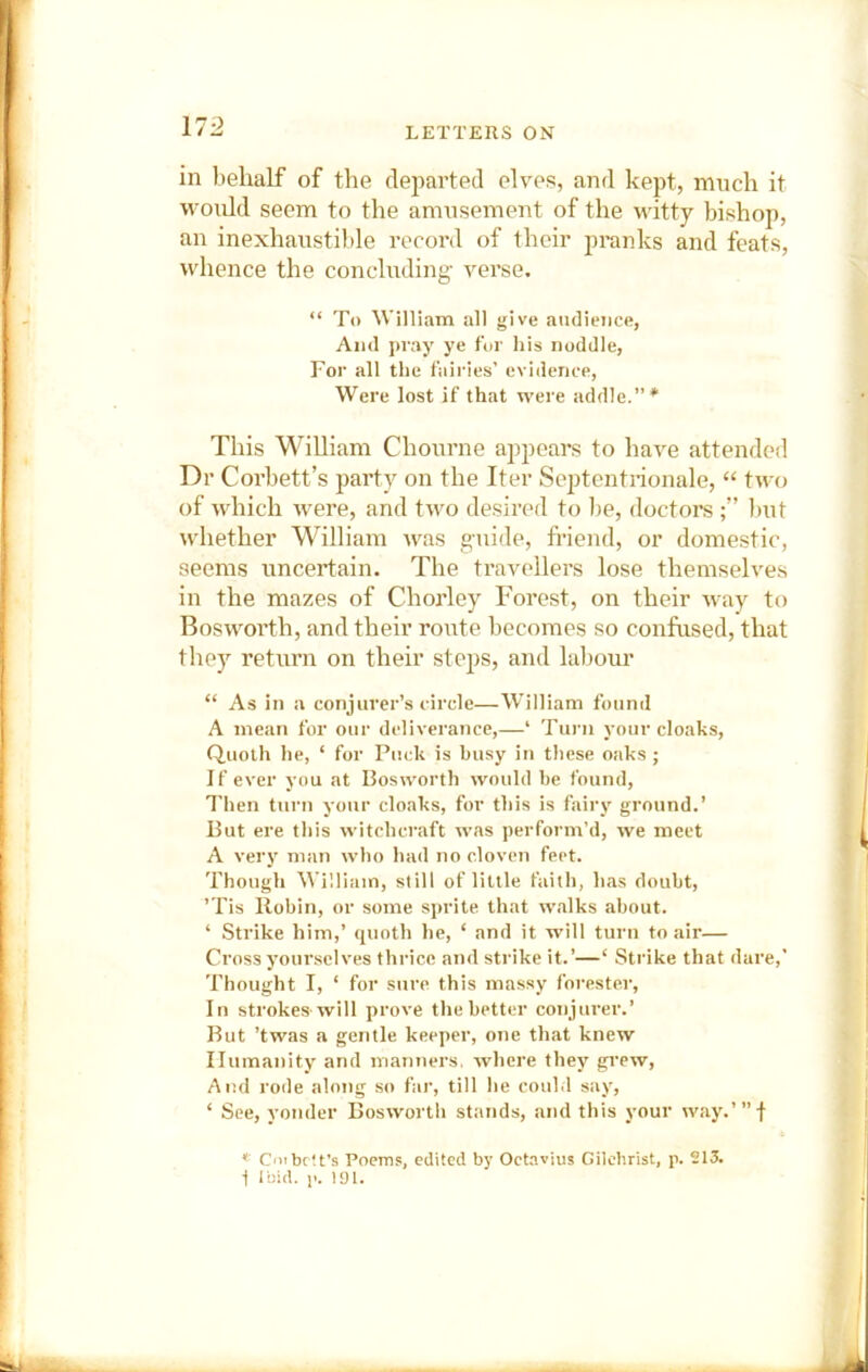 in behalf of the departetl elves, and kept, much it would seem to the amusement of the witty bishop, an inexhaustible recoi’d of their pranks and feats, whence the conclnding- verse. “ To William all give audience, And pray ye for his noddle, For all the fairies’ evidence, Were lost if that were addle.”* This WiUiam Chonrne appears to have attended Dr Corbett’s party on the Iter Septcntrionale, “ two of which were, and two desired to I>e, doctors l)ut whether William tvas g-uide, friend, or domestic, seems uncertain. The travellers lose themselves in the mazes of Chorley Forest, on their way to Bosworth, and their route becomes so confused, that they return on their steps, and lalmur “ As in a conjurer’s circle—William found A mean for our deliverance,—‘ Turn your cloaks. Quoth he, ‘ for Puck is busy in these oaks ; If ever you at Bosworth would be found, I'hen turn your cloaks, for this is faii’y ground.’ But ere this witchcraft was perform’d, we meet A very man who had no cloven feet. Though William, still of little faith, has doubt, ’Tis Robin, or some sj>rite that walks about. ‘ Strike him,’ quoth he, ‘ and it will turn to air— Cross yourselves thrice and strike it.’—‘ Strike that dare,’ Thought I, ‘ for sure this massy forester. In strokes'will prove the better conjurer.’ But ’twas a gentle keeper, one that knew Humanity and manners, where they gi’ew. And rode along so far, till he could say, ‘ See, yonder Bosworth stands, and this your way.’”-! * CnibcU's Poems, edited by Octavius Gilchrist, p. 213. 1 Ibid. 1'. 191.