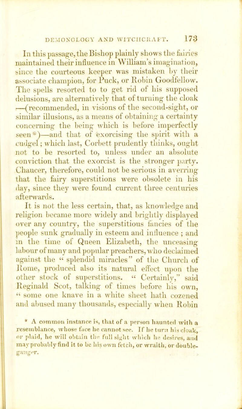 In this passage, the Bishop plainly shows the faii-ies maintained their influence in WiUiam’s imagination, since the courteous keeper was mistaken fly their associate champion, for Puck, or Roflin Goodlellow. The spells resorted to to get rid of his supposed delusions, are alternatively that of turning the cloak —(recommended, in visions of the second-sight, or similar illusions, as a means of obtaining a certainty concerning the being which is before imperfectly seen*)—and that of exorcising the spirit with a cudgel; which last, Corbett prudently thiidcs, ought not to be resorted to, unless under an al)sohite conviction that the exorcist is the stronger party. Chaucer, therefore, could not be serious in averring that the fairy superstitions were ol)solete in his day, since they were found cim’ent three centuries afterwards. It is not the less certain, that, as knowledge and religion became more widely and brightly displayed over any country, the superstitious fancies of the people sunk gradually in esteem and influence ; and in the time of Queen Elizabeth, the unceasing labour of many and popular preachers, who declaimed against the “ splendid miracles” of the Church of Koine, pi’oduced also its natural eft’ect upon the other stock of superstitions. “ Certainlv,” said Reginald Scot, talking of times liefore his own, “ some one knave in a white sheet hath cozened and aljused many thousands, especially when Robin * A common instance is, that of a person haunted with a resemblance, whose face lie cannot see. If he turn his cloak, or jdaid, he will obtain the fuHsiftht wliich he desii'es, and may probably find it to be his own fetch, or ivraith, or double-