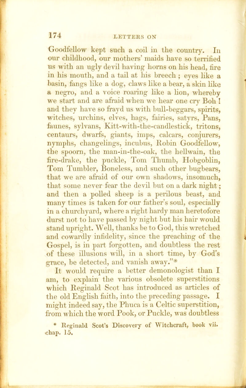 Goodfellow kept suck a coil in the country. In our childhood, our mothers’ maids have so terrified us with an ugly devil having horns on his head, fire in his mouth, and a tail at his breech ; eyes hke a basin, fangs like a dog, claws hke a bear, a skin hke a negi’o, and a voice roaring hke a hon, whereby we start and are afi’aid when we hear one cry Boh ! and they have so fi’ayd us with bull-beggars, spirits, witches, urchins, elves, hags, fairies, satyrs. Pans, faunes, sylvans, Kitt-with-the-candlestick, tritons, centaiu’s, dwarfs, giants, imps, calcars, conjui’ers, nymphs, changelings, incubus, Robin Goodf’eUow, the spoorn, the man-in-the-oak, the heUwain, the fire-drake, the puckle, Tom Thumb, Plobgoblin, Tom Tumbler, Boneless, and such other Imgbears, that we are afraid of our own shadows, insomuch, that some never fear the devil l)ut on a dark night; and then a polled sheep is a peiilous beast, and many times is taken for our father’s soul, especially in a churchyard, where a right hardy man heretofore dm’st not to have passed by night but his hair would stand upright. Well, thanks l)e to God, this wretched and cowardly infidelity, since the preaching of the Gospel, is in part forgotten, and doubtless the rest of these illusions wiU, in a short time, by God’s grace, be detected, and vanish away.”* It would require a better demouologist than I am, to explain the various obsolete superstitions which Reginald Scot has introduced as articles of the old Enghsh faith, into the preceding passage. I might indeed say, the Phuca is a Celtic superstition, from which the word Pook, or Puckle, was doubtless * Reginald Scot’s Discovery of Witchcraft, book vii. chap. 15.