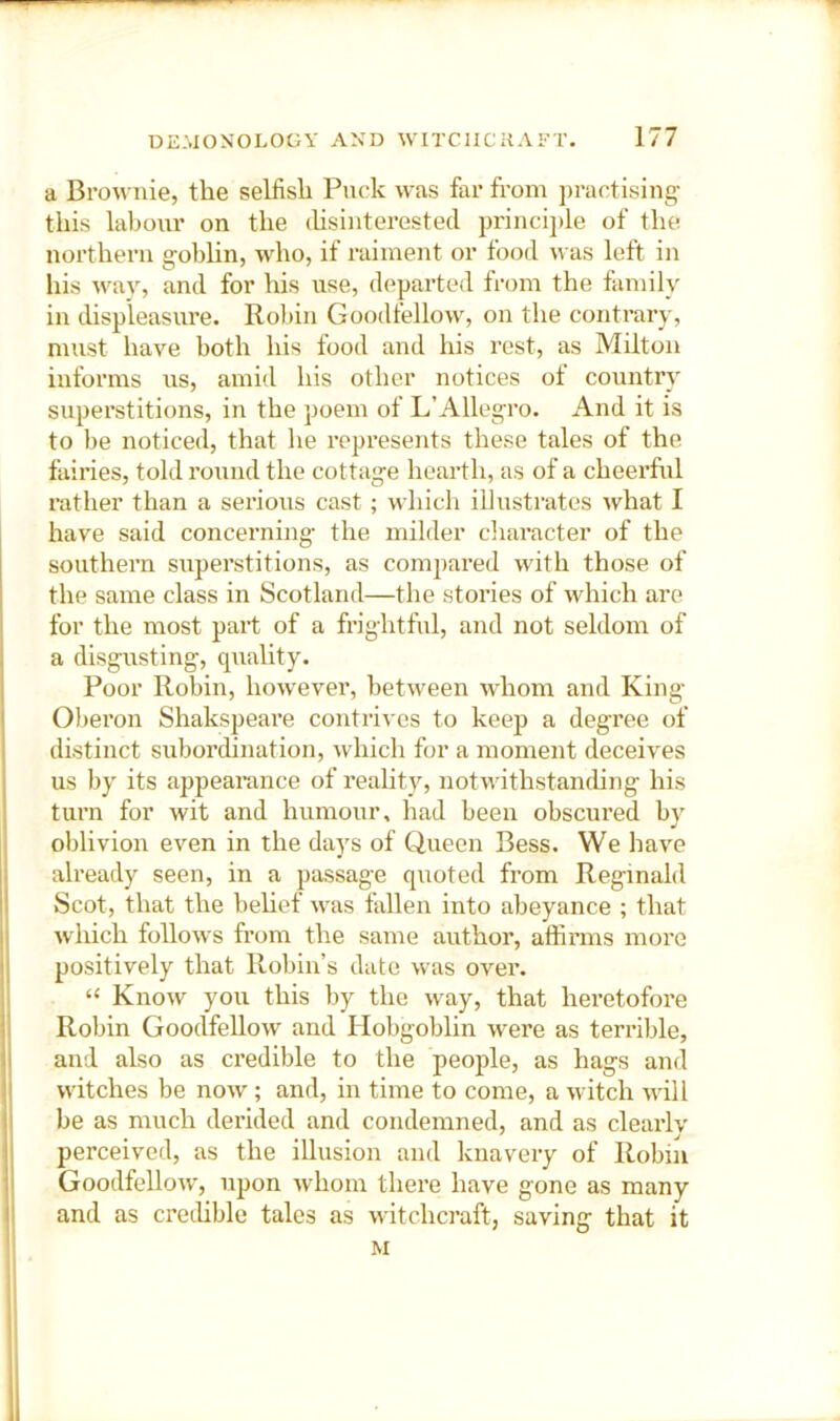 a Brownie, the selfish Puck was far from ])ractising this labour on the (hsinterested princi])le of the northern goblin, who, if raiment or food was left in his way, and for his use, departed from the family in displeasure. Robin Goodfellow, on the contrary, must have both his food and his rest, as Milton informs us, amid his other notices of country superstitions, in the poem of L’Allegro. And it is to be noticed, that he represents these tales of the fairies, told round the cottage hearth, as of a cheerful rather than a serioiis cast ; which illustrates what I have said concerning- the milder cliaracter of the southern superstitions, as compared with those of the same class in Scotland—the stories of which are for the most part of a frightful, and not seldom of a disgusting, quality. Poor Robin, however, between whom and King Oberon Shakspeare contrives to keep a degree of distinct subordination, which for a moment deceives us by its appeai-ance of reality, notwithstan(hng his turn for wit and humour, had been obscured b}’^ oblivion even in the days of Queen Bess. We have already seen, in a passage quoted from Reginald Scot, that the behef was fallen into abeyance ; that which follows from the same author, affinns more positively that Robin’s date was over. “ Know you this by the way, that heretofore Robin Goodfellow and Hobgoblin were as terrible, and also as ci’edible to the people, as hags and witches be now ; and, in time to come, a witch will be as much derided and condemned, and as clearly perceived, as the illusion and knavery of Robin Goodfellow, upon whom there have gone as many and as crethble tales as witchcraft, saving that it M