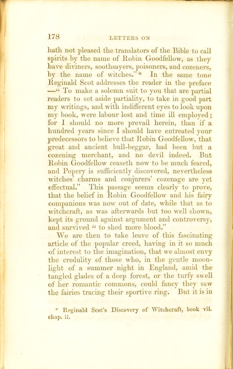 hath not pleased the translators of the Bible to call spirits by the name of llobin Goodfellow, as they have diviners, soothsayers, poisoners, and cozeners, by the name of witches.”* In the same tone lleginald Scot addresses the reader in the preface —“ To make a solemn suit to you that ai'e partial readers to set aside pai'tiality, to take in good part my writings, and with indifferent eyes to look xipon my book, wei’e labour lost and time ill employed; for I should no more prevail herein, than if a hundred years since I should have entreated your jjredecessors to beheve that Robin Goodfellow, that great and ancient bidl-beggar, had been but a cozening merchant, and no devil indeed. But Robin Goodfellow ceaseth now to be much feared, and Popeiy is sufficiently discovered, nevertheless witches’ charms and conjurers’ cozenage are yet effectual.” This passage seems clearly to prove, that the belief in Robin Goodfellow and his faiiy companions was now out of date, while that as to witchcraft, as was afterwards but too well shown, kept its groimd against argument and controversy, and siu’vived “ to shed more blood.” We are then to take leave of this fascinating aidicle of the popular creed, having in it so much of intei’est to the imagination, that we almost envy the credulity of those who, in the gentle moon- light of a summer night in England, amid the tangled glades of a deep forest, or the turfy swell of her romantic commons, could fancy they saw the fairies tracing their sportive ring. But it is in * Reginald Scot’s Discovery of Witchcraft, book vii.