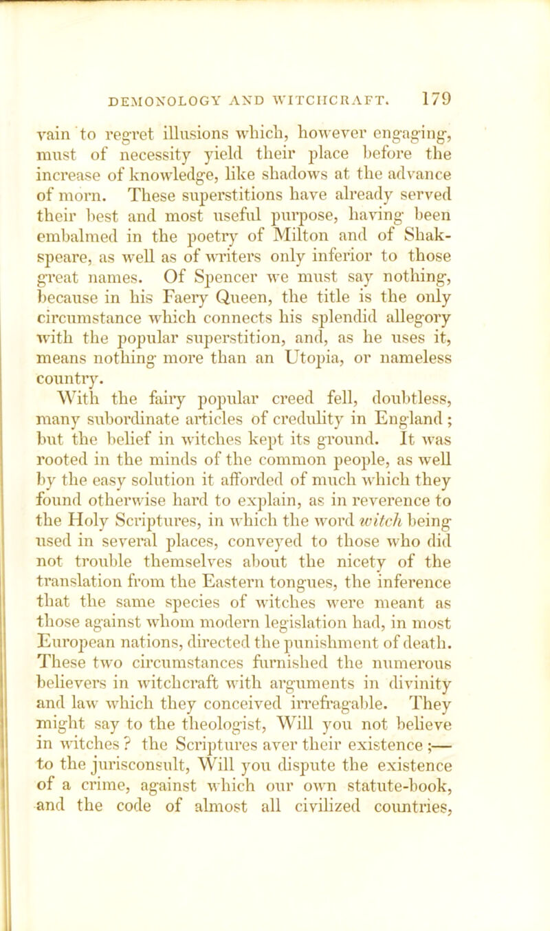 A'ain to regTet illusions which, however engaging-, must of necessity yield their place before the increase of knowledge, like shadows at the advance of morn. These superstitions have already served their best and most useful purpose, having been embalmed in the poetr} of Milton and of Shak- speare, as well as of writers only inferior to those great names. Of Spencer we must say nothing, because in his Faery Queen, the title is the only circumstance wliich connects his splendid allegory with the popular superstition, and, as he uses it, means nothing more than an Utopia, or nameless country. With the faiiy popular creed fell, doubtless, many subordinate articles of credulity in England ; but the belief in witches kept its ground. It was rooted in the minds of the common people, as well by the easy solution it afforded of much which they found otherwise hard to explain, as in reverence to the Holy Scriptures, in which the word witch being used in several jilaces, conveyed to those who did not trouble themselves about the nicety of the translation from the Eastern tongues, the inference that the same species of witches were meant as those against whom modern legislation had, in most Eiu’opean nations, directed the punishment of death. These two circumstances furnished the numerous believers in witchcraft with arguments in divinity and law which they conceived irrefragalde. They might say to the theologist. Will you not believe in witches ? the Scriptures aver their existence ;— to the jurisconsult. Will you dispute the existence of a crime, against which our own statute-book, and the code of almost all civilized coimtries,