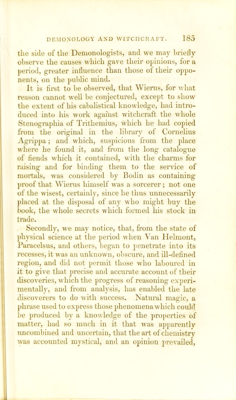 the side of the Demonologists, and we may hrieHy observe the causes which gave their opinions, for a period, greater influence than those of then' oppo- nents, on the public mind. It is first to be observed, that Wiems, for what reason cannot weU he conjectured, except to show the extent of his cabalistical knowledge, had intro- duced into his work against witchcraft the whole Stenographia of Trithemius, which he had copied from the original in the library of Cornelius Agrippa; and which, suspicious from the place where he found it, and from the long catalogue of fiends udiich it contained, with the charms for raising and for binding them to the service of moitals, was considered by Bodin as containing proof that Wierus himself was a sorcerer; not one of the wisest, certainly, since he thus unnecessarily placed at the disposal of any who might buy the book, the whole secrets which formed his stock in I trade. Secondly, we may notice, that, from the state of I physical science at the period when Van Helmont, Paincelsus, and others, began to penetrate into its recesses, it was an unknown, oliscure, and ill-defined 1 region, and did not permit those who laboured in ; it to give that precise and accurate account of their I discoveries, which the progress of reasoning experi- ij mentally, and from analysis, has enabled the late discoverers to do Avith success. Natural magic, a ij phrase used to express those phenomena which could 'I be produced by a knowledge of the propei'ties of il matter, had so much in it that Avas apparently i! uncombined and uncertain, that the ait of chemistry Avas accounted mystical, and an opinion prevailed.
