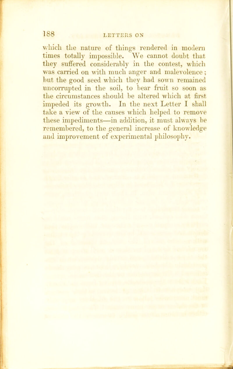 which the nature of things rendered in modern times totally impossible. We cannot doubt that they sulfered considerably in the contest, which was carried on with much anger and malevolence; but the good seed which they had sown remained uncorrupted in the soil, to bear fruit so soon as the circumstances should be altered which at first impeded its growth. In the next Letter I shall take a view of the causes which helped to remove these impediments—in addition, it must always be remembered, to the general increase of know ledge and improvement of experimental philosophy.