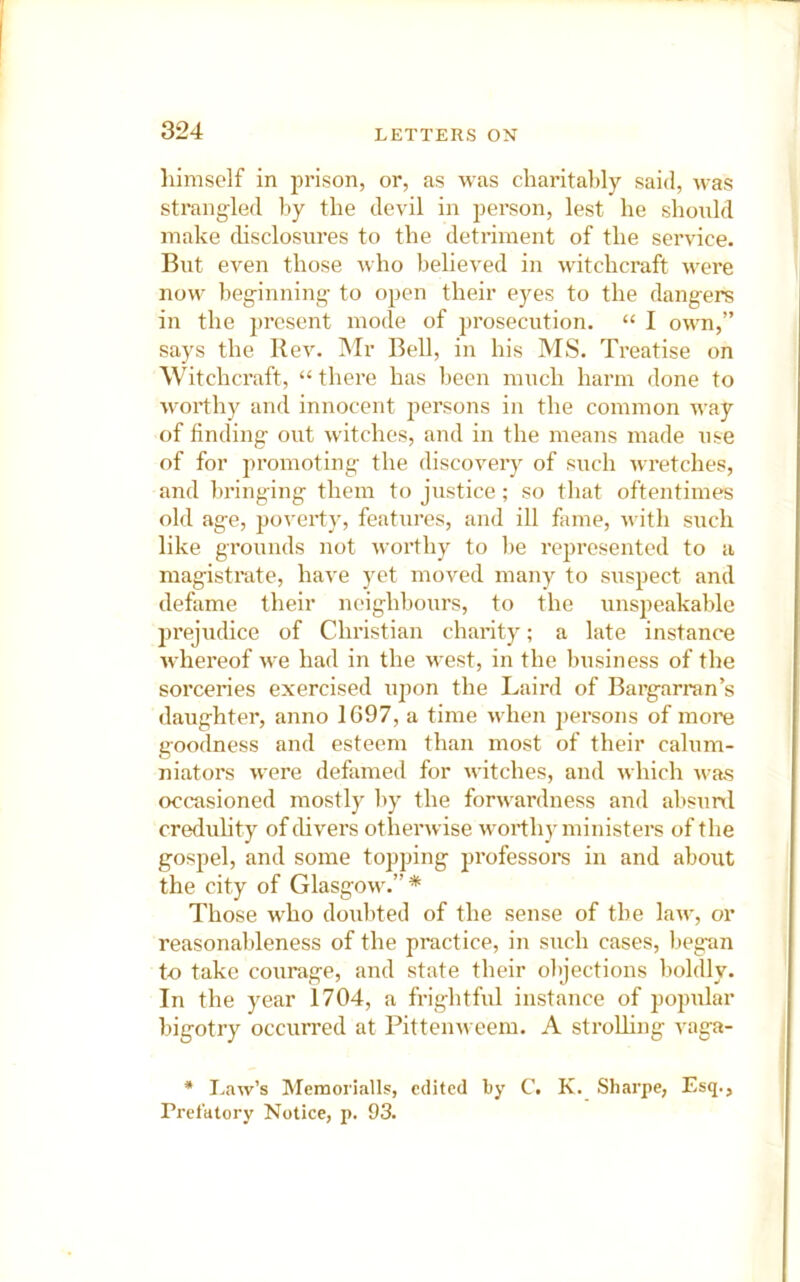 himself in prison, or, as was charitably said, was strangled by the devil in person, lest he should make disclosures to the detriment of the service. But even those who believed in witchcraft were now beginning to open their eyes to the dangers in the present mode of prosecution. “ I own,” says the Rev. Mr Bell, in his MS. Treatise on Witchcraft, “ there has been much harm done to worthy and innocent persons in the common way of finding out witches, and in the means made use of for promoting the discovery of such wretches, and bringing them to justice ; so that oftentimes old age, poverty, features, and ill fame, with such like grounds not worthy to be represented to a magistrate, have yet moved many to suspect and defame their neighbours, to the unspeakable prejudice of Christian charity; a late instance whereof Ave had in the west, in the business of the sorceries exercised upon the Laird of Bargarran’s daughter, anno 1697, a time when persons of more goodness and esteem than most of their calum- niators were defamed for witches, and which was occasioned mostly by the forwardness and abstml credulity of divers otherwise worthy ministers of the gospel, and some topping professors in and about the city of Glasgow.”* Those who doubted of the sense of the law, or reasonableness of the practice, in such cases, begun to take courage, and state their objections boldly. In the year 1704, a frightful instance of popular bigotry occurred at Pittenweem. A stroUing vaga- * I-aw’s Memorialls, edited by C. K. Sharpe, Esq., Prefatory Notice, p. 93.