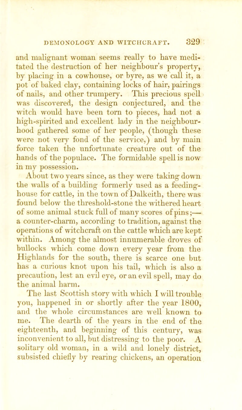 and malignant woman seems really to have medi- tated the destruction of her neighboim’s property, by placing in a cowhouse, or byre, as we call it, a pot of baked clay, containing locks of hair, pairings of nails, and other trumpery. This precious spell was chscovered, the design conjectured, and the witch woidd have been torn to pieces, had not a high-spinted and excellent lady in the neighbour- hood gathered some of her people, (though these were not veiy fond of the service,) and by main force taken the unfortunate creature out of the hands of the popidace. The formidable spell is now in my possession. About two years since, as they were taking down tlie walls of a building formerly used as a feeding- house for cattle, in the town of Dalkeith, there was found below the threshold-stone the withered heart of some animal stuck full of many scores of pins;— a counter-charm, according to tradition, against the opeiutions of witchcraft on the cattle which are kept within. Among the almost innumerable droves of bullocks which come down every year from the Highlands for the south, there is scarce one but has a curious knot upon his tad, which is also a precaution, lest an evil eye, or an evil spell, may do the animal harm. The last Scottish story with which I will trouble you, happened in or shortly after the year 1800, and the whole circumstances ai’e well known to me. The dearth of the years in the end of the eighteenth, and beginning of this century, was inconvenient to all, but distressing to the poor. A solitary old woman, in a wild and lonely district, subsisted chiedy by rearing chickens, an operation