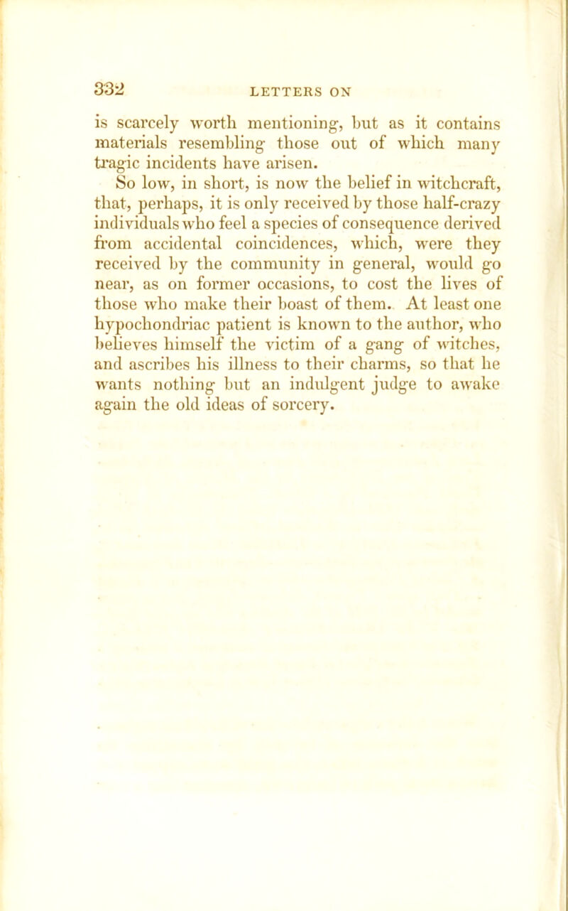 is scarcely worth mentioning, but as it contains materials resembling those out of which many ti'agic incidents have arisen. So low, in short, is now the belief in witchcraft, that, perhaps, it is only received by those half-crazy individuals who feel a species of consequence derived from accidental coincidences, which, were they received by the community in general, would go near, as on former occasions, to cost the lives of those who make their boast of them. At least one hypochondriac patient is known to the author, who beheves himself the victim of a gang of -witches, and ascribes his illness to their charms, so that he wants nothing but an indidgent judge to awake again the old ideas of sorcery.