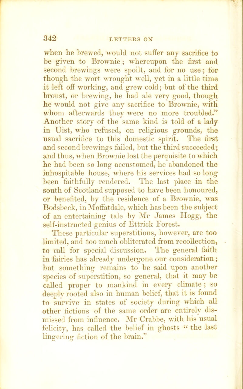 when he brewed, M-oiild not suffer any sacrifice to he g-iven to Brownie; whereupon the first and second brewings were spoilt, and for no use; for though the AV'ort wroxight well, yet in a httle time it left off working, and grew cold; but of the third broust, or brewing, he had ale very good, though he Avould not give any sacrifice to Brownie, with whom afterwards they were no more troubled.” Another story of the same kind is told of a lady in Uist, who refused, on religious grounds, the usual sacrifice to this domestic spirit. The fii’st and second brewings failed, but the third succeeded; and thus, when Brownie lost the perquisite to which he had been so long accustomed, he abandoned the inhospitable house, where his services had so long been faithfully rendered. The last place in the south of Scotland supposed to have been honoured, or benefited, l)y the residence of a Brownie, was Bodsbeck, in Moft'atdale, which has been the subject of an entertaining tale by Mr James Hog'g, the self-instructed genius of Ettrick Forest. These particular superstitions, however, ai’e too limited, and too miich obliterated from recollection, to call for special (hscussion. The general faith in fairies has already undergone our consideration; but something remains to be said uj)on another species of superstition, so general, that it may be called proper to mankind in every climate ; so deejdy rooted also in human belief, that it is found to survive in states of society during which all other fictions of the same order are entirely dis- missed from infiuence. Mr Crabbe, with his usual felicity, has called the Itelief in ghosts “ the last hngering fiction of the brain.”