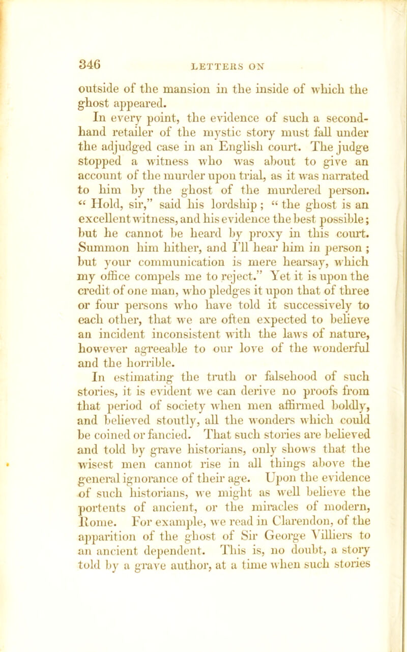 outside of the mansion in the inside of which the ghost appeared. In every point, the evidence of such a second- hand retailer of the mystic story must faU under the adjudged case in an English coiu’t. The judge stopped a witness Avho \vas al)out to give an account of the murder upon trial, as it was narrated to him by tlie ghost of the murdered person. “ Hold, sir,” said his lordship; “ the ghost is an excellent witness, and his evidence the best possible; hut he cannot be heard Ijy proxy in this coiut. Summon him hither, and I’ll hear him in person ; but your communication is mere hearsay, which my office compels me to reject.” Yet it is upon the credit of one man, who pledges it upon that of three or fom’ persons who have told it successively to each other, that we are often expected to believe an incident inconsistent u itli the laws of nature, however agreealhe to our lo^-e of the wonderful and the horrible. In estimating the tmth or falsehood of such stories, it is evident we can derive no proofs from that period of society when men affirmed boldly, and belie^^ed stoutly, all the wonders which could be coined or fancied. That such stories are beheved and told by grave historians, only shows that the wisest men cannot rise in all things above the general ignorance of their age. Upon the eA'idence of such historians, we might as well beheve the ])ortents of ancient, or the miracles of modern. Home. For example, we road in Clarendon, of the apparition of the ghost of Sir George ^ iUiers to an ancient dependent. This is, no doubt, a story told by a grave author, at a time ^\■heu such stories