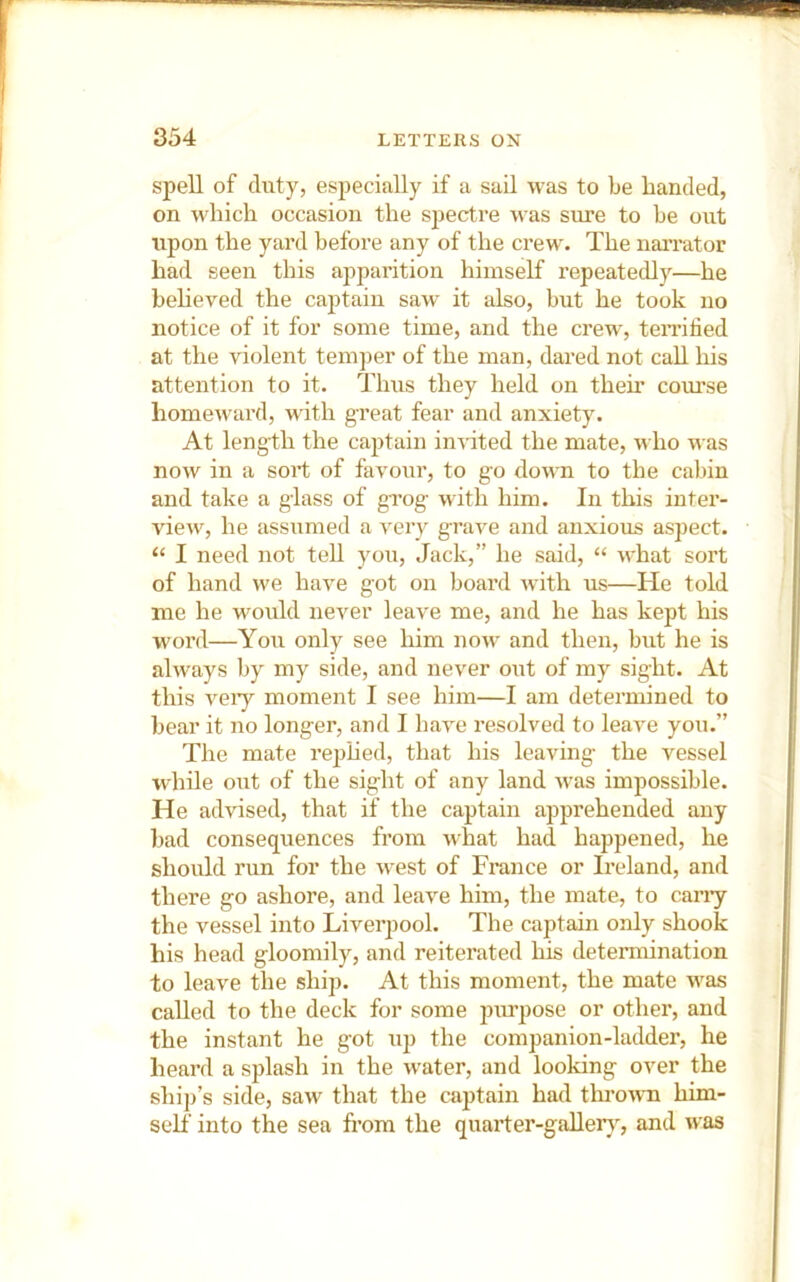 spell of duty, especially if a sail was to be banded, on which occasion the sjiectre was sure to be out upon the yard before any of the crew. The naiTator had seen this apparition himself repeatedly—he beheved the captain saw it also, but he took no notice of it for some time, and the crew, teiTified at the violent temper of the man, dared not call his attention to it. Thus they held on them course homeward, with great fear and anxiety. At length the captain invited the mate, who was now in a sort of favour, to go down to the cabin and take a glass of grog with him. In this inter- view, he assumed a very grave and anxious aspect. “ I need not teU you. Jack,” he said, “ what sort of hand we have got on board with us—He told me he would never leave me, and he has kept his word—You only see him now and then, but he is always by my side, and never out of my sight. At this veiy moment I see him—I am determined to bear it no longer, and I have resolved to leave you.” The mate rej)hed, that his leaving the vessel while out of the sight of any land was impossible. He advised, that if the captain apprehended any bad consequences from what had happened, he should run for the west of France or Ireland, and there go ashore, and leave him, the mate, to cany the vessel into Liverpool. The captain only shook his head gloomily, and reiterated his determination to leave the ship. At this moment, the mate was called to the deck for some juu^pose or other, and the instant he got up the companion-ladder, he heard a splash in the w'ater, and looking over the ship’s side, saw that the captain had thi’own him- self into the sea from the quaider-galler}^, and was