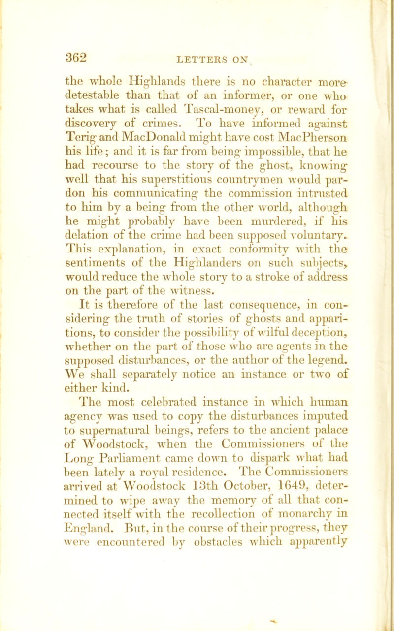 the whole Highlands there is no chai’acter moi'e detestable than that of an informer, or one who takes what is called Tascal-money, or reward for discovery of crimes. To have informed against Terig and MacDonald might have cost MacPherson his life; and it is far from being impossible, that he had recourse to the stoiy of the ghost, knowing well that his superstitions countiymen would par- don his communicating the commission intrusted to him by a being from the other world, although he might probably have been murdered, if his delation of the crime had been supposed voluntary. This explanation, in exact conformity with the sentiments of the Highlanders on such sulpects,. would reduce the whole story to a stroke of address on the part of the witness. It is therefore of the last consequence, in con- sidering the truth of stories of ghosts and appari- tions, to consider the possibihty of wilful deception, whether on the part of those who are agents in the supposed disturbances, or the author of the legend. We shall separately notice an instance or two of either kind. The most celebrated instance in which Imman agency was used to co2jy the disturbances imputed to supernatural beings, refers to the ancient palace of Woodstock, when the Commissioners of the Long Parhament came down to cHspark what had been lately a royal residence. The Commissioners arrived at Woodstock 13th October, 1649, deter- mined to wipe away the memory of all that con- nected itself with the recollection of monarchy in England. But, in the coiirse of their progress, they were encountered by obstacles which ap2)arently