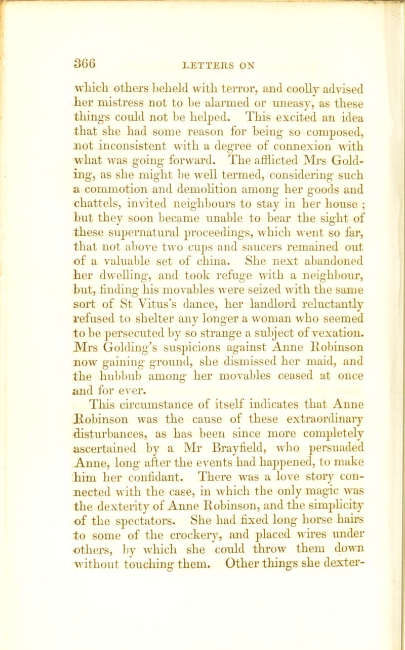 wLicli others beheld with terror, and coolly advised her mistress not to be alarmed or uneasy, as these things could not be helped. This excited an idea that she had some reason for being so composed, not inconsistent with a degree of connexion with what was going forward. The afflicted Mrs Gold- ing, as she might be well termed, considering such a commotion and demohtion among her goods and chattels, invited neighbours to stay in her house ; but they soon became unable to bear the sight of these supernatural proceedings, which went so far, that not above two cups and saucers remained out of a valuable set of china. She next abandoned her dwelling, and took refuge with a neighbour, but, finding his mo’s'ables were seized with the same sort of St Vitus’s dance, her landlord reluctantly refused to shelter any longer a woman who seemed to be persecuted by so strange a subject of vexation. Mrs Golding’s suspicions against Anne llobinson now gaining ground, she dismissed her maid, and the hublmb among her movables ceased at once and for e^'er. This circmustance of itself indicates that Anne llobinson was the cause of these extraordinary disturbances, as has been since more completely ascertained by a Mr Brayfield, who persuaded Anne, long after the events had happened, to make him her confidant. Thei’e was a love stoiy con- nected with the case, in which the only magic was the dexterity of Anne llobinson, and the simidicity of the spectatoi’s. She had fixed long horse hairs to some of the crockery, and placed wires under others, l)y which she could throw them down without touching them. Other things she dexter-