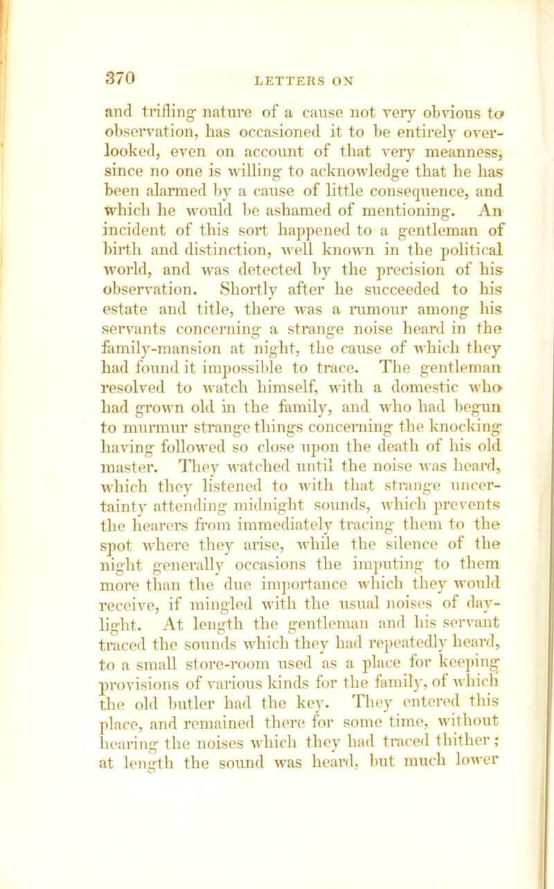 and trifling nature of a cause not very obvious to observation, has occasioned it to be entirely over- looked, even on accoiint of that very meanness, since no one is willing to acknowledge that he has been alarmed by a cause of httle consequence, and which he would be ashamed of mentioning. An incident of this sort hajipened to a gentleman of birth and distinction, well known in the political world, and was detected b)'- the precision of his observation. Shortly after he succeeded to his estate and title, there was a mmoiir among his servants concerning a strange noise heard in the fiimily-mansion at night, the cause of which they had found it impossible to trace. The gentleman resolved to v^atch himself, with a domestic who had grown old in the family, and who had begun to murmur strange things concerning the knocking having followed so close upon the death of his old master. They watched until the noise was heard, which they listened to Avith that strange uncer- tainty attending midnight sounds, Avhich jwevents the hearers from immediately tracing them to the spot Avhere they arise, Arhile the silence of the night generally occasions the imputing to them more than the due importance AA-hich they AA’owld receiA'^e, if mingled with the usual noises of day- light. At length the gentleman and his servant traced the sounds Avhich they had repeatedly heard, to a small store-room used as a place for keeping provisions of A'arious kinds for the family, of aa IucH the old Initler had the key. They entered this place, and remained there for some time, AAuthoiAt hearing the noises AA'hich they had traced thither; at length the sound was heard, but much loAver