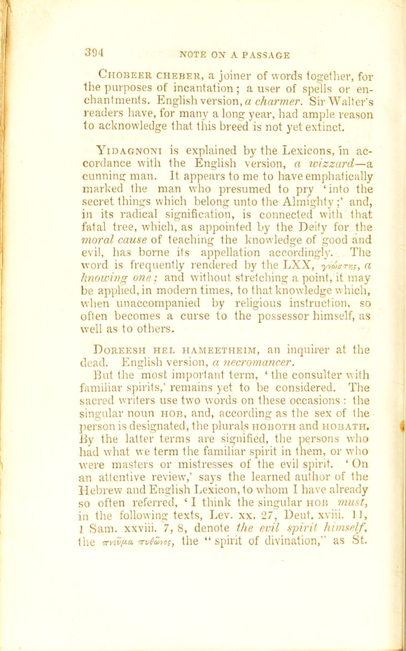 CnoBEER CHEBER, a joinev of words togetlier, for the purposes of incantation; a user of spells or en- chantments. English version, a c/«a?7??e7’. Sir Walter's readers have, for many a long year, had ample reason to acknowledge that this breed is not yet extinct. Yidagnoni is explained by the Lexicons, in ac- cordance with the English version, a loizzard—a cunninc: man. It appears to me to have emphatically marked the man who presumed to pry ‘into the secret things which belong unto the Almightyand, in its radical signification, is connected with that fatal tree, which, as appointed by the Deity for the moral cause of teaching the knowledge of good and evil, has borne its appellation accordingly. The word is frequently rendered by the LXX, Ct k7ioiciug one; and without stretching a point, it may be applied, in modern times, to that knowledge which, when unaccompanied by religious instruction, so often becomes a curse to the possessor himself, as well as to others. Doreesh hel hameetheim, an inquirer at the dead. English version, a nea'omancer. But the most impoi'tant term, ‘ the consulter with familiar spirits,’ remains yet to be considered. The sacred vvriters use two words on these occasions : the singular noun hob, and, according as the sex of the person is designated, the plurals hoboth and hobath. Jly the latter terms are signified, the persons who had what we term the familiar spirit in them, or who were masters or mistresses of the evil spirit. ‘ On an attentive review,’ says the learned author of the Hebrew and English Lexicon, to whom I have already so often referred, ‘ I think the singular hob must, in the following texts. Lev. xx. 27, Dent, xviii. 11, 1 Sam. xxviii. 7, 8, denote the evil spirit himself, th.e -Trvivfict. •rMm, the “ spirit of divination,” as St.