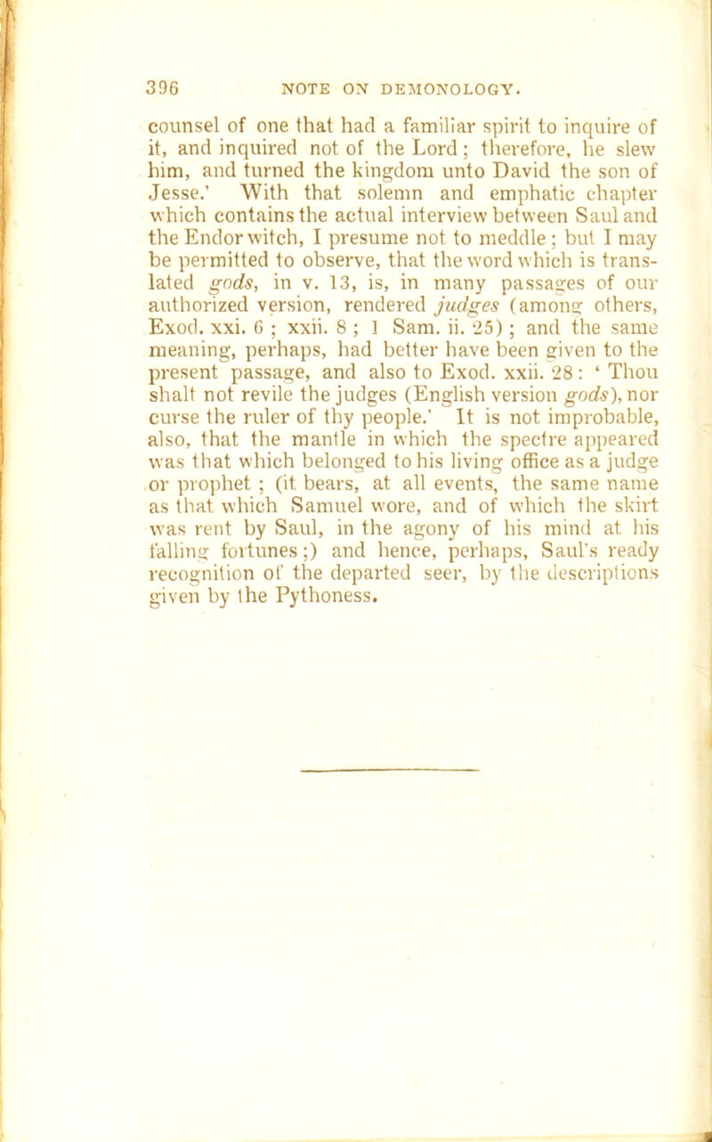 counsel of one that had a familiar spirit to inquire of it, and inquired not of the Lord; tlierefore, he slew him, and turned the kingdom unto David the son of Jesse.’ With that solemn and emphatic chapter which contains the actual interview between Saul and the Endor witch, I presume not to meddle ; but I may be permitted to observe, that the word which is trans- lated gnds, in v. 13, is, in many passages of our authorized version, rendered judges (among others, Exod. xxi. 6 ; xxii. 8 ; 1 Sam. ii. 25); and the same meaning, perhaps, had better liave been given to the present passage, and also to Exod. xxii. 28: ‘ Thou shall not revile the judges (English version gods), nor curse the ruler of thy people.’ It is not improbable, also, that the mantle in which the spectre appeared was that which belonged to his living office as a judge or prophet ; (it bears, at all events, the same name as that which Samuel wore, and of which the skirt was rent by Saul, in the agony of his mind at his fallina: fortunes;) and hence, perhaps, Saul’s ready recognition of the departed seer, by the descriptions given by the Pythoness.