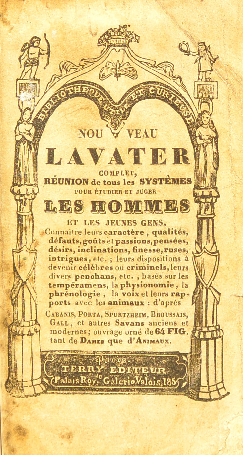 NOU V VEAU LAVATER , COMPLET, REUNION de tous les SYSTEMES j POUR ÉTUDIER ET JUGER P: ET LES JEUNES GENS, sCnnnai're leurs caractère , qualités, défauts, goûts et passions,pensées, désirs, inclinations, finesse,ruses, intrigues, etc. ; leurs dispositions à devenir célèbres ou criminels, leurs divers penohans, etc. , basés sur les tempéramens, la physionomie, la phrénologie , la voix et leurs rap« ports avec les animaux : d'après Cabanis, Porta, Spurtzheim, Broussais, Gall, et autres Savans anciens et modernes; ouvrage orné de64 FIG, tant de Dames que d'AttiMACx,