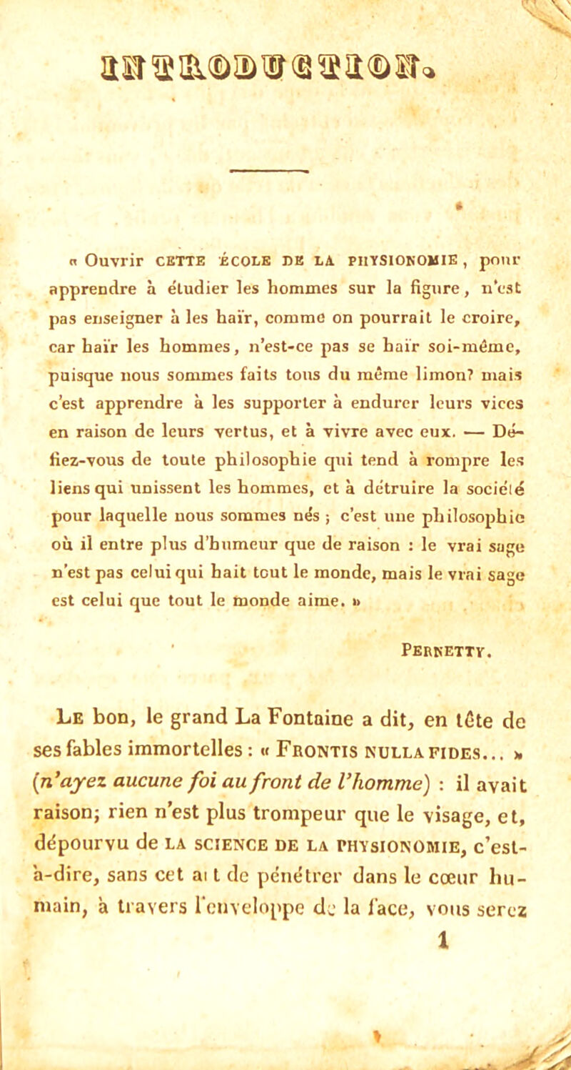 «Ouvrir cette école de la. physionomie, pour apprendre à étudier les hommes sur la figure, n’est pas enseigner à les haïr, comme on pourrait le croire, car haïr les hommes, n’est-ce pas se haïr soi-méme, puisque nous sommes faits tons du même limon? mais c’est apprendre à les supporter à endurer leurs vices en raison de leurs vertus, et à vivre avec eux. — Dé- fiez-vous de toute philosophie qui tend à rompre les liens qui unissent les hommes, et à détruire la société pour laquelle nous sommes nés ; c’est une philosophie où il entre plus d’humeur que de raison : le vrai sage n’est pas celui qui hait tout le monde, mais le vrai sage est celui que tout le monde aime. » Perkettv. Le bon, le grand La Fontaine a dit, en tête de ses fables immortelles : « Fbontis nullafides... » [n’ayez aucune foi au front de l’homme) : il avait raison; rien n’est plus trompeur que le visage, et, dépourvu de la science de la physionomie, c’est- a-dire, sans cet ai t de pénétrer dans le cœur hu- main, à travers l'enveloppe de la lace, vous serez 1 »