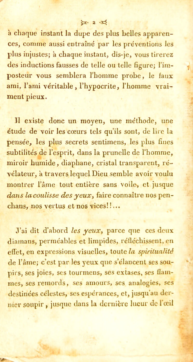 à chaque instant la dupe des plus belles apparen- ces, comme aussi entraîné par les préventions les plus injustes; à chaque instant, dis-je, vous tirerez des inductions fausses de telle ou telle figure; l’im- posteur vous semblera l'homme probe, le faux ami, l’ami véritable, l’hypocrite, l’homme vrai- ment pieux. Il existe donc un moyen, une méthode, une étude de voir les cœurs tels qu’ils sont, de lire la pensée, les plus secrets sentimens, les plus fines subtilités de l’esprit, dans la prunelle de l’homme, miroir humide, diaphane, cristal transparent, ré- vélateur, a travers lequel Dieu semble avoir voulu montrer lame tout entière sans voile, et jusque dans la coulisse des yeux, faire connaître nos pen- chans, nos vertus et nos vices!!... J’ai dit d’abord les yeux, parce que ces deux diamans, perméables et limpides, réfléchissent, en eflet, en expressions visuelles, toute la spiritualité de l’âme; c’est par les yeux que s’élancent ses sou- pirs, ses joies, ses tourmeus, ses extases, ses flam- mes, ses remords, ses amours, ses analogies, ses destinées célestes, scs espérances, et, jusqu’au der- nier soupir , jusque dans la dernière lueur de l’œil