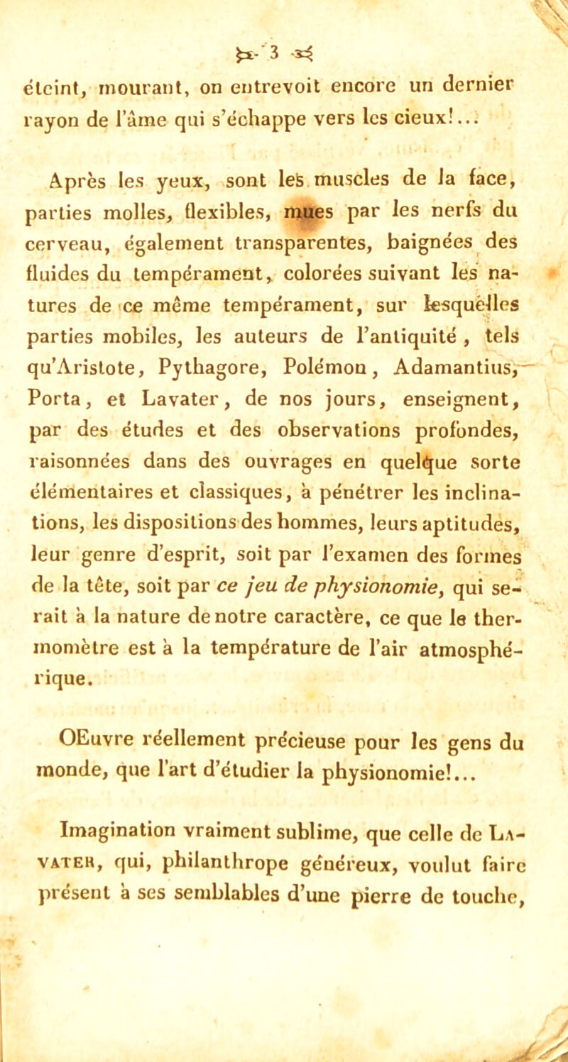 éteint, mourant, on entrevoit encore un dernier rayon de faîne qui s’échappe vers les cieux!... Après les yeux, sont les muscles de la face, parties molles, flexibles, mues par les nerfs du cerveau, également transparentes, baignées des fluides du tempérament, colorées suivant les na- tures de ce même tempérament, sur lesquelles parties mobiles, les auteurs de l’antiquité , tels qu’Aristote, Pythagore, Polémon, Adamantins,— Porta, et Lavater, de nos jours, enseignent, par des études et des observations profondes, raisonnées dans des ouvrages en quelque Sorte élémentaires et classiques, a pénétrer les inclina- tions, les dispositions des hommes, leurs aptitudes, leur genre d’esprit, soit par l’examen des formes de la tête, soit par ce jeu de physionomie, qui se- rait a la nature de notre caractère, ce que le ther- momètre est à la température de l’air atmosphé- rique. OEuvre réellement précieuse pour les gens du inonde, que l’art d’étudier la physionomie!... Imagination vraiment sublime, que celle de L,\- vateh, qui, philanthrope généreux, voulut faire présent à ses semblables d’une pierre de touche,