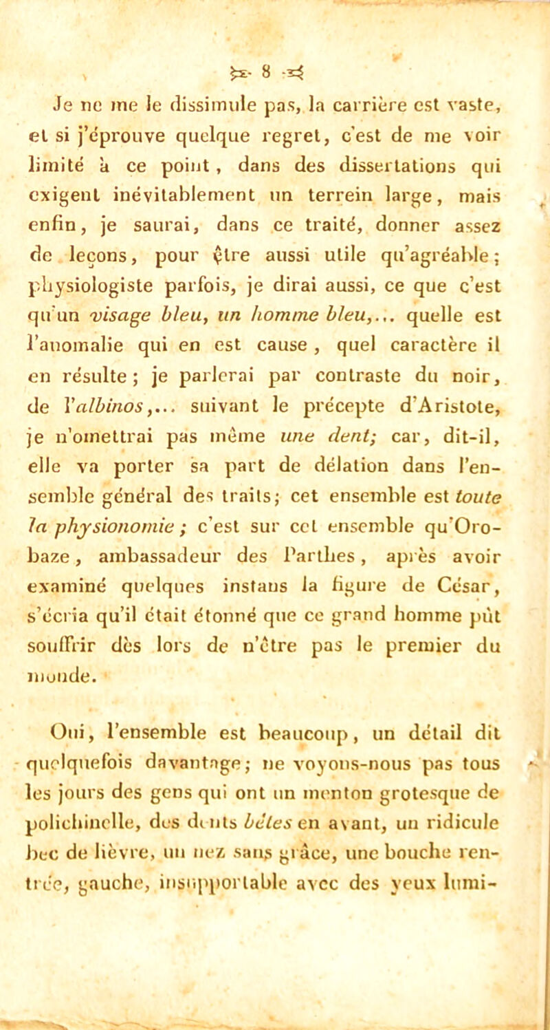 Je ne me le dissimule pas, la carrière est vaste, et si j’éprouve quelque regret, c’est de me voir limité k ce point, dans des dissertations qui exigent inévitablement un terrein large, mais enfin, je saurai, dans ce traité, donner assez de leçons, pour çlre aussi utile qu’agréable; physiologiste parfois, je dirai aussi, ce que c’est qu'un visage bleu, un homme Heu,... quelle est l’anomalie qui en est cause, quel caractère il en résulte; je parlerai par contraste du noir, de l'albinos,... suivant le précepte d’Aristote, je n’omettrai pas même une dent; car, dit-il, elle va porter sa part de délation dans l’en- semble général des traits; cet ensemble est toute la physionomie ; c’est sur cet ensemble qu’Oro- baze, ambassadeur des Partlies, après avoir examiné quelques instans la figure de César, s’écria qu’il était étonné que ce grand homme put souffrir dès lors de nôtre pas le premier du inonde. Oui, l’ensemble est beaucoup, un détail dit quelquefois davantage; ne voyons-nous pas tous les jours des gens qui ont un menton grotesque de polichinelle, des dents bêles en avant, un ridicule bec de lièvre, un nez sans grâce, une bouche ren- trée, gauche, insupportable avec des yeux lumi-