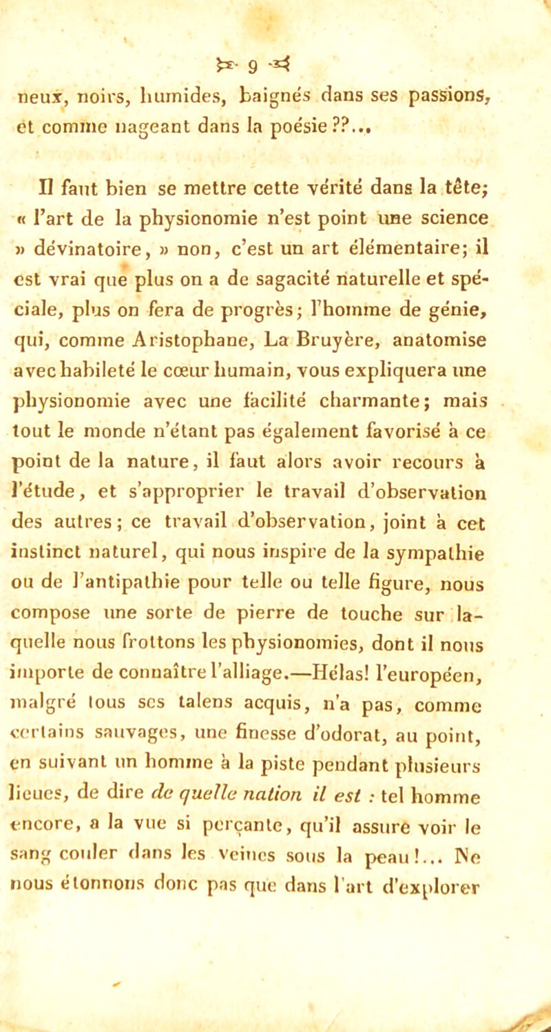 neux, noirs, humides, baignés dans ses passions, et comme nageant dans la poésie??... II faut bien se mettre cette vérité dans la tête; « l’art de la physionomie n’est point une science » dévinatoire, » non, c’est un art élémentaire; il est vrai que plus on a de sagacité naturelle et spé- ciale, plus on fera de progrès; l’homme de génie, qui, comme Aristophane, La Bruyère, anatomise avec habileté le cœur humain, vous expliquera une physionomie avec une facilité charmante; mais tout le monde n’étant pas également favorisé à ce point de la nature, il faut alors avoir recours à l’étude, et s’approprier le travail d’observation des autres; ce travail d’observation, joint à cet instinct naturel, qui nous inspire de la sympathie ou de l’antipathie pour telle ou telle figure, nous compose une sorte de pierre de touche sur la- quelle nous frottons les physionomies, dont il nous importe de connaître l’alliage.—Hélas! l'européen, malgré tous scs talens acquis, n’a pas, comme certains sauvages, une finesse d’odorat, au point, en suivant un homme à la piste pendant plusieurs lieues, de dire de quelle nation il est : tel homme encore, a la vue si perçante, qu’il assure voir le sang couler dans les veines sous la peau!... Ne nous étonnons donc pas que dans l’art d’explorer