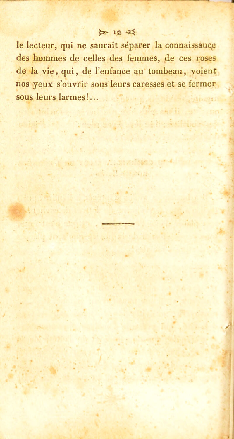 le lecteur, qui ne saurait séparer la connaissante des hommes de celles des femmes, de ces roses de la vie, qui, de l’enfance au tombeau, voienC nos yeux s’ouvrir sous leurs caresses et se fermer sous leurs larmes!...