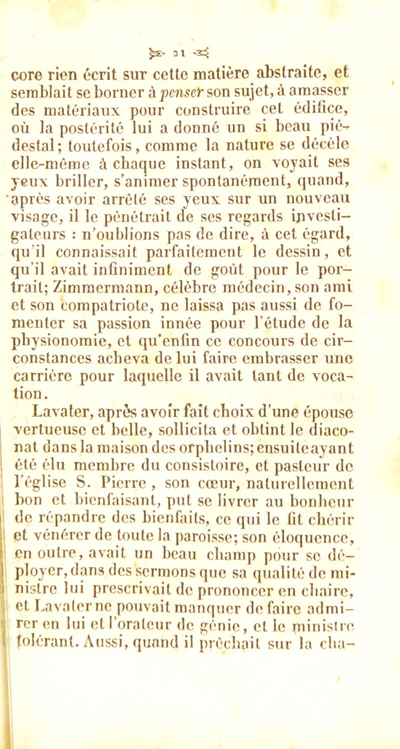 core rien écrit sur cette matière abstraite, et semblait se borner à penser son sujet, à amasser des matériaux pour construire cet édifice, où la postérité lui a donné un si beau pié- destal ; toutefois, comme la nature se décèle elle-même à chaque instant, on voyait ses yeux briller, s’animer spontanément, quand, après avoir arrêté ses yeux sur un nouveau visage, il le pénétrait de ses regards investi- gateurs : n’oublions pas de dire, à cet égard, qu’il connaissait parfaitement le dessin, et qu’il avait infiniment de goût pour le por- trait; Zimmermann, célèbre médecin, son ami et son compatriote, ne laissa pas aussi de fo- menter sa passion innée pour l’étude de la physionomie, et qu’enfin ce concours de cir- constances acheva de lui faire embrasser une carrière pour laquelle il avait tant de voca- tion. Lavater, après avoir fait choix d’une épouse vertueuse et belle, sollicita et obtint le diaco- nat dans la maison des orphelins; ensuilcayant été élu membre du consistoire, et pasteur de l’église S. Pierre , son cœur, naturellement bon et bienfaisant, put se livrer au bonheur i de répandre des bienfaits, ce qui le fit chérir et vénérer de toute la paroisse; son éloquence, en outre, avait un beau champ pour se dé- ployer,dans des sermons que sa qualité de mi- i nistre lui prescrivait de prononcer en chaire, et Lavater ne pouvait manquer défaire admi- rer en lui et l’orateur de génie, et le minisire I tolérant. Aussi, quand il prêchait sur la cha- i