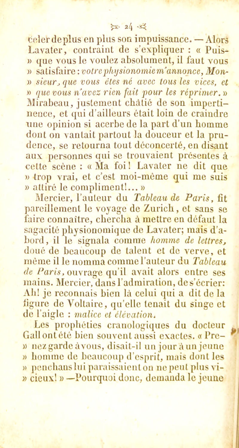 5*- A A celer déplus en plus son impuissance. — Alors Lavater, contraint de s’expliquer : « Puis- » que vous le voulez absolument, il faut vous » satisfaire : votre physionomie m'annonce, Mon- » sieurj que vous êtes né avec tous les vices, et » que vous n’avez rien fait pour les réprimer. » Mirabeau, justement châtié de son imperti- nence, et qui d’ailleurs était loin de craindre une opinion si acerbe de la part d’un homme dont on vantait partout la douceur et la pru- dence, se retourna tout déconcerté, en disant aux personnes qui se trouvaient présentes à cette scène : «Ma foi! Lavater ne dit que » trop vrai, et c’est moi-mème qui me suis » attiré le compliment!... » Mercier, l’auteur du Tableau de Paris, fît pareillement le voyage de Zurich, et sans se faire connaître, chercha à mettre en défaut la sagacité physionomique de Lavater; mais d’a- bord, il le signala comme homme de lettres, doué de beaucoup de talent et de verve, et môme il le nomma comme l’auteur du Tableau de Paris, ouvrage qu’il avait alors entre ses mains. Mercier, dans l'admiration, des’écrier: Ah! je reconnais bien là celui qui a dit de la ligure de Voltaire, qu’elle tenait du singe et de l’aigle : malice et élévation. Les prophéties crauologiques du docteur Gallontété bien souventaussi exactes. « l’rc-  » nez garde àvous, disait-il un jour à un jeune » homme de beaucoup d’esprit, mais dont les a penchaus lui paraissaienlou ne peut plus vi- » deux! » —Pourquoi donc, demanda le jeune