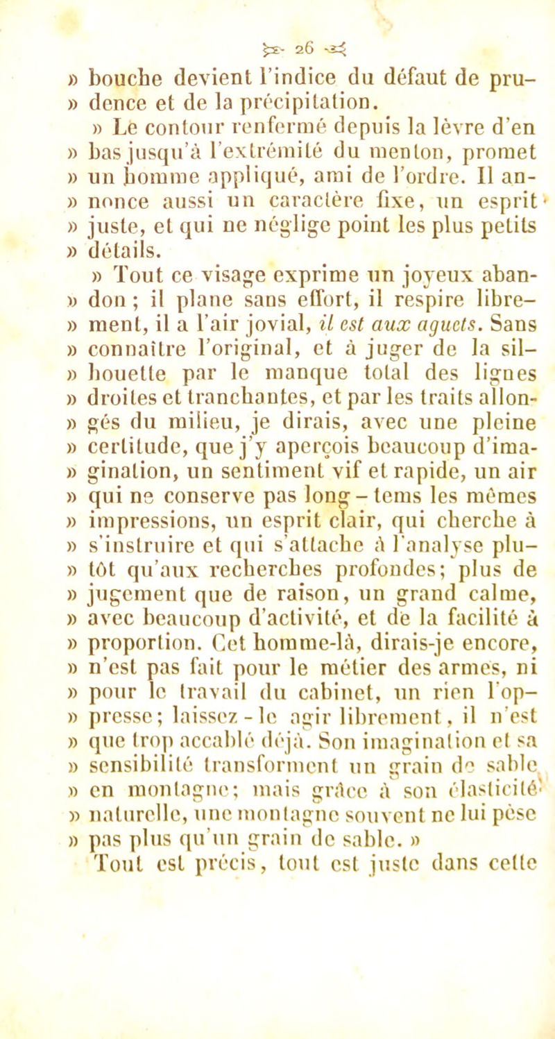 » bouche devient l’indice du défaut de pru- » dence et de la précipitation. » Lé contour renfermé depuis la lèvre d’en » bas jusqu’à l’extrémité du menton, promet » un homme appliqué, ami de l’ordre. Il an- » nonce aussi un caractère fixe, un esprit » juste, et qui ne néglige point les plus petits » détails. » Tout ce visage exprime un joyeux aban- » don; il plane sans effort, il respire 1 ibre— » ment, il a l’air jovial, il est aux aguets. Sans » connaître l’original, et à juger de la sil— » houette par le manque total des lignes » droites et tranchantes, et par les traits allon- » gés du milieu, je dirais, avec une pleine » certitude, que j’y aperçois beaucoup d’ima- » ginalion, un sentiment vif et rapide, un air » qui ns conserve pas long-lcms les mêmes » impressions, un esprit clair, qui cherche à » s’instruire et qui s’attache à l'analyse plu- » tôt qu’aux recherches profondes; plus de » jugement que de raison, un grand calme, » avec beaucoup d’activité, et de la facilité à » proportion. Cet homme-là, dirais-je encore, » n’est pas fait pour le métier des armés, ni » pour le travail du cabinet, un rien l op- » presse; laissez-le agir librement, il n’est » que trop accablé déjà. Son imagination et sa » sensibilité transforment un grain de sable » en montagne; mais grâce à son élasticité.' » naturelle, une montagne souvent ne lui pèse » pas plus qu’un grain de sable. » Tout est précis, tout est juste dans celle