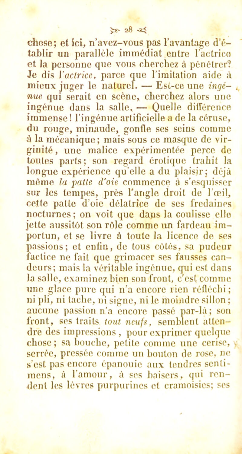 ^28-2^ chose; et ici, n’avez-vous pas l’avantage d’é- tablir un parallèle immédiat entre l’actrico et la personne que vous cherchez à pénétrer? Je dis Yactricc, parce que l imitation aide à mieux juger le naturel. — Est-ce une ingé- nue qui serait en scène, cherchez alors une ingénue dans la salle, — Quelle différence immense ! l’ingénue artificielle a de la céruse, du rouge, minaude, gonfle ses seins comme à la mécanique; mais sous ce masque de vir- ginité, une malice expérimentée perce de toutes parts; son regard érotique trahit la longue expérience qu elle a du plaisir ; déjà môme la pâlie d'oie commence à s’esquisser sur les tempes, près l’angle droit de l'œil, cette patte d’oie délatrice de ses fredaines nocturnes ; on voit que dans la coulisse elle jette aussitôt son rôle comme un fardeau im- portun, et se livre à toute la licence de ses passions; et enfin, de tous côtés, sa pudeur factice ne fait que grimacer ses fausses can- deurs; mais la véritable ingénue, qui est dans la salle, examinez bien son front, c’est comme une glace pure qui n’a encore rien réfléchi; ni pli, ni tache, ni signe, ni le moindre sillon ; aucune passion n’a encore passé par-là; son front, ses traits lotit neufs, semblent atten- dre des impressions, pour exprimer quelque chose; sa bouche, petite comme une cerise, serrée, pressée comme un bouton de rose, ne s’est pas encore épanouie aux tendres senti- mens, à l’amour, à ses baisers, qui ren- dent les lèvres purpurines et cramoisies; ses