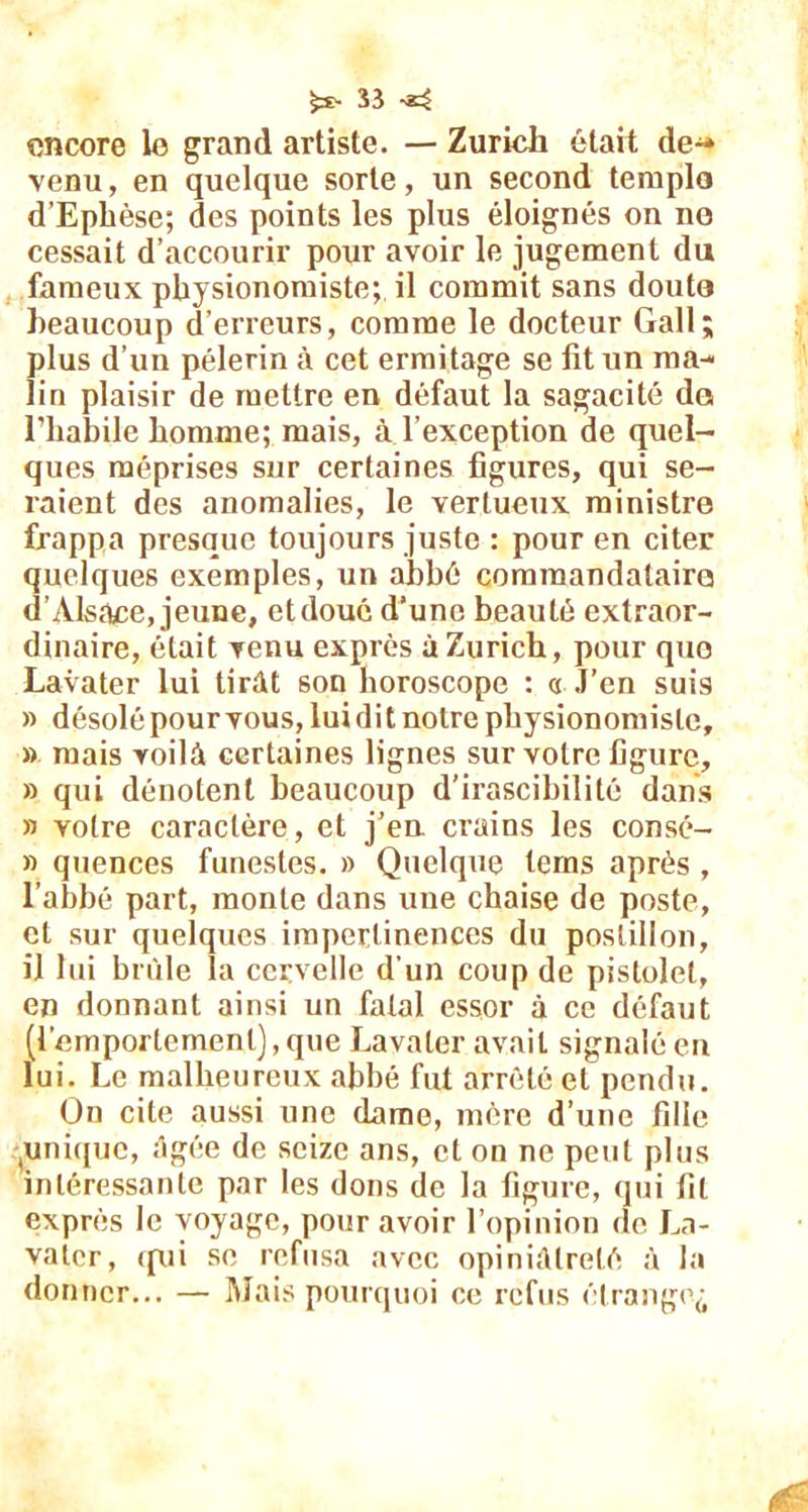 fcs- Î3 encore le grand artiste. — Zurich était de^» venu, en quelque sorte, un second templo d’Ephèse; des points les plus éloignés on no cessait d’accourir pour avoir le jugement du fameux physionomiste; il commit sans douta beaucoup d’erreurs, comme le docteur Gall; plus d’un pèlerin à cet ermitage se fit un ma- lin plaisir de mettre en défaut la sagacité do l’habile homme; mais, à l’exception de quel- ques méprises sur certaines figures, qui se- raient des anomalies, le vertueux ministre frappa presque toujours juste : pour en citer quelques exemples, un abbé comraandatairo d’Alsace, jeune, et doué d’une beauté extraor- dinaire, était venu exprès à Zurich, pour quo Lavater lui tirât son horoscope : « J’en suis » désolé pour vous, lui dit notre physionomiste, » mais voilà certaines lignes sur votre figure, » qui dénotent beaucoup d’irascibilité dans » votre caractère, et j’en crains les consé- » quences funestes. » Quelque tems après , l’abbé part, monte dans une chaise de poste, et sur quelques impertinences du postillon, il lui brûle la cervelle d'un coup de pistolet, en donnant ainsi un fatal essor à ce défaut (l’emportement), que Lavater avait signalé en lui. Le malheureux abbé fut arrêté et pendu. On cite aussi une dame, mère d’une fille .unique, âgée de seize ans, et on ne peut plus intéressante par les dons de la figure, qui fit exprès le voyage, pour avoir l’opinion de La- valer, qui se refusa avec opiniâtreté à la donner... — Mais pourquoi ce refus étrange^